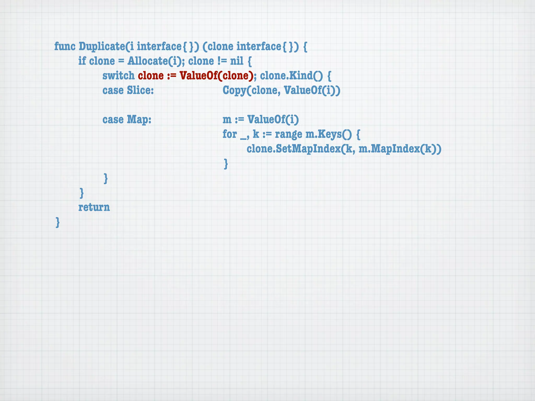 func Duplicate(i interface{}) (clone interface{}) {
	    if clone = Allocate(i); clone != nil {
	    	     switch clone := ValueOf(clone); clone.Kind() {
	    	     case Slice:	 	      	    Copy(clone, ValueOf(i))

	   	    case Map:	     	    	    m := ValueOf(i)
	   	    	    	   	     	    	    for _, k := range m.Keys() {
	   	    	    	   	     	    	    	    clone.SetMapIndex(k, m.MapIndex(k))
	   	    	    	   	     	    	    }
	   	    }
	   }
	   return
}
 