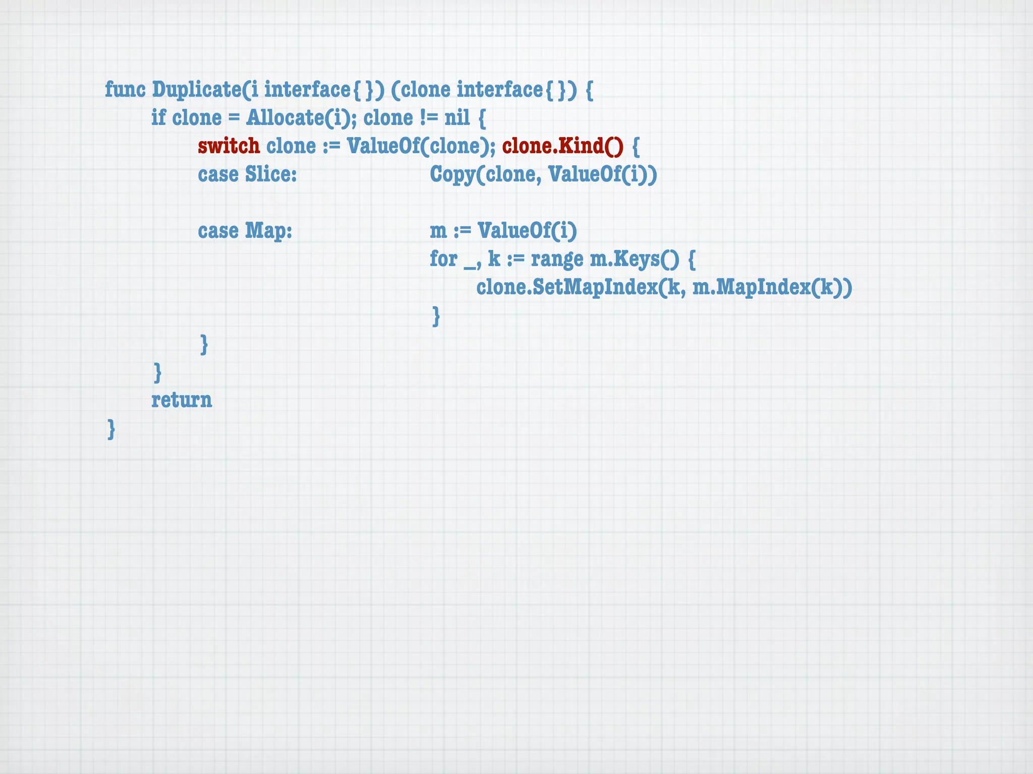 func Duplicate(i interface{}) (clone interface{}) {
	    if clone = Allocate(i); clone != nil {
	    	     switch clone := ValueOf(clone); clone.Kind() {
	    	     case Slice:	 	      	    Copy(clone, ValueOf(i))

	   	    case Map:	     	    	    m := ValueOf(i)
	   	    	    	   	     	    	    for _, k := range m.Keys() {
	   	    	    	   	     	    	    	    clone.SetMapIndex(k, m.MapIndex(k))
	   	    	    	   	     	    	    }
	   	    }
	   }
	   return
}
 