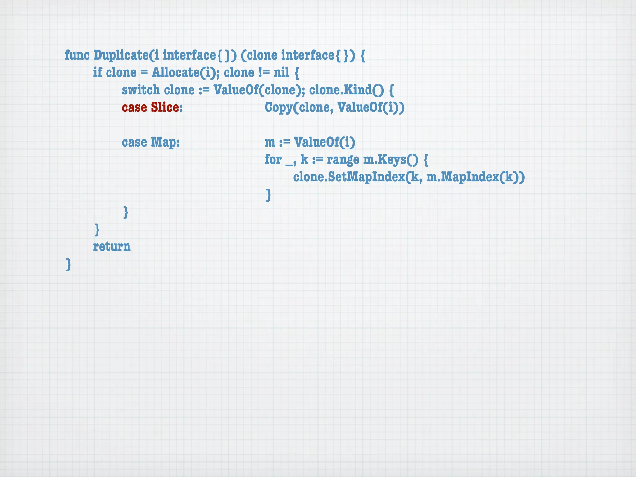 func Duplicate(i interface{}) (clone interface{}) {
	    if clone = Allocate(i); clone != nil {
	    	     switch clone := ValueOf(clone); clone.Kind() {
	    	     case Slice:	 	      	    Copy(clone, ValueOf(i))

	   	    case Map:	     	    	    m := ValueOf(i)
	   	    	    	   	     	    	    for _, k := range m.Keys() {
	   	    	    	   	     	    	    	    clone.SetMapIndex(k, m.MapIndex(k))
	   	    	    	   	     	    	    }
	   	    }
	   }
	   return
}
 