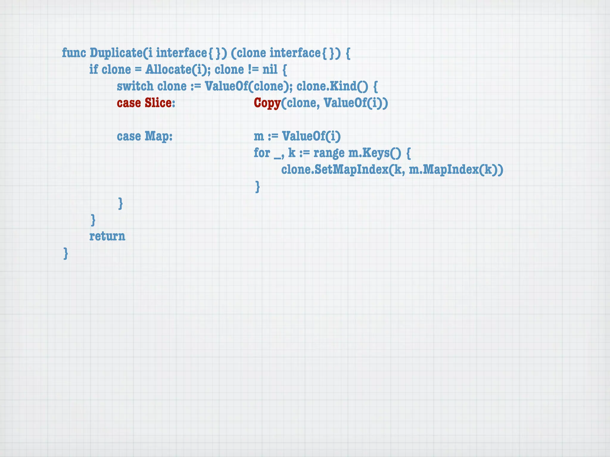 func Duplicate(i interface{}) (clone interface{}) {
	    if clone = Allocate(i); clone != nil {
	    	     switch clone := ValueOf(clone); clone.Kind() {
	    	     case Slice:	 	      	    Copy(clone, ValueOf(i))

	   	    case Map:	     	    	    m := ValueOf(i)
	   	    	    	   	     	    	    for _, k := range m.Keys() {
	   	    	    	   	     	    	    	    clone.SetMapIndex(k, m.MapIndex(k))
	   	    	    	   	     	    	    }
	   	    }
	   }
	   return
}
 