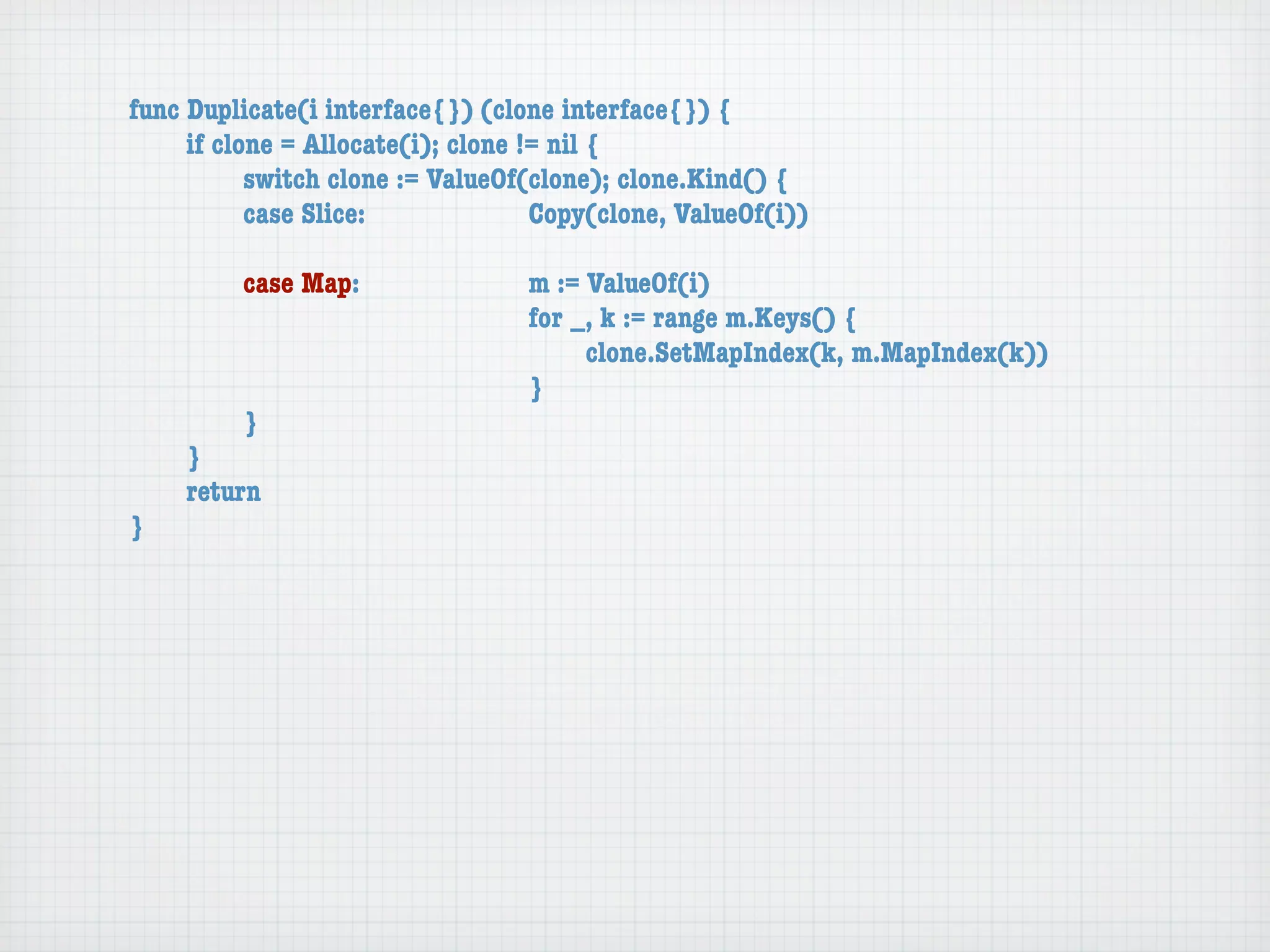 func Duplicate(i interface{}) (clone interface{}) {
	    if clone = Allocate(i); clone != nil {
	    	     switch clone := ValueOf(clone); clone.Kind() {
	    	     case Slice:	 	      	    Copy(clone, ValueOf(i))

	   	    case Map:	     	    	    m := ValueOf(i)
	   	    	    	   	     	    	    for _, k := range m.Keys() {
	   	    	    	   	     	    	    	    clone.SetMapIndex(k, m.MapIndex(k))
	   	    	    	   	     	    	    }
	   	    }
	   }
	   return
}
 