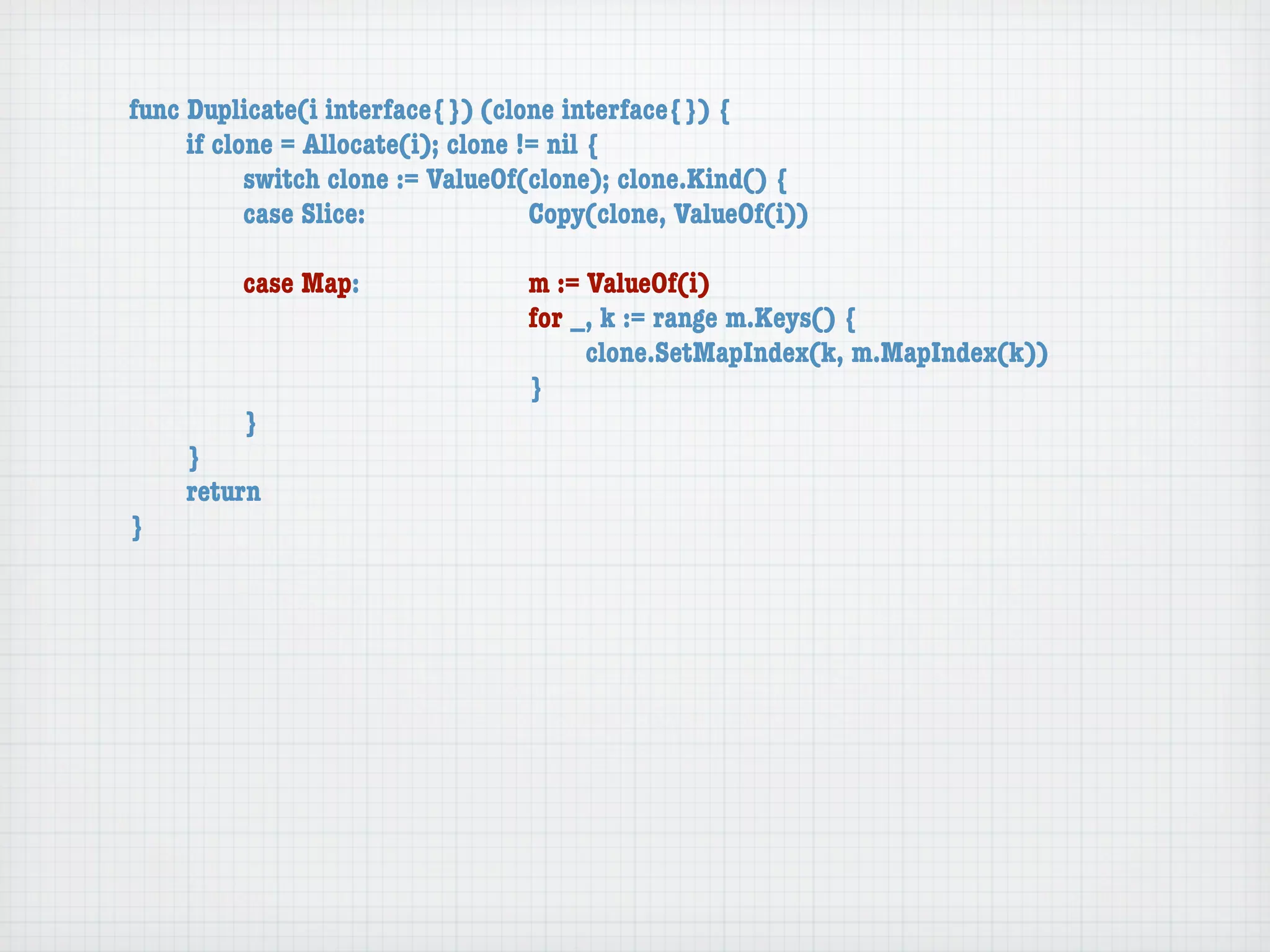 func Duplicate(i interface{}) (clone interface{}) {
	    if clone = Allocate(i); clone != nil {
	    	     switch clone := ValueOf(clone); clone.Kind() {
	    	     case Slice:	 	      	    Copy(clone, ValueOf(i))

	   	    case Map:	     	    	    m := ValueOf(i)
	   	    	    	   	     	    	    for _, k := range m.Keys() {
	   	    	    	   	     	    	    	    clone.SetMapIndex(k, m.MapIndex(k))
	   	    	    	   	     	    	    }
	   	    }
	   }
	   return
}
 