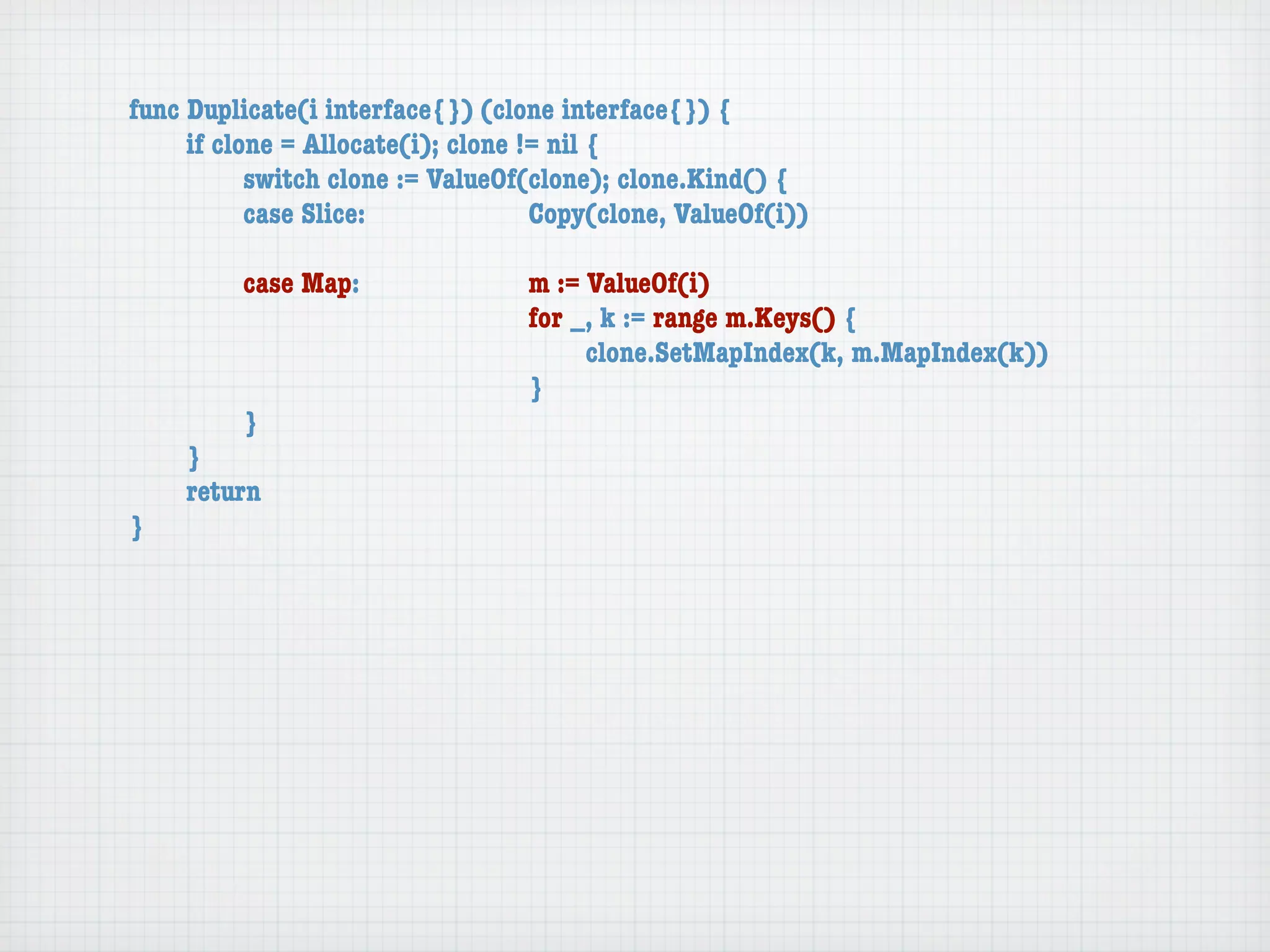func Duplicate(i interface{}) (clone interface{}) {
	    if clone = Allocate(i); clone != nil {
	    	     switch clone := ValueOf(clone); clone.Kind() {
	    	     case Slice:	 	      	    Copy(clone, ValueOf(i))

	   	    case Map:	     	    	    m := ValueOf(i)
	   	    	    	   	     	    	    for _, k := range m.Keys() {
	   	    	    	   	     	    	    	    clone.SetMapIndex(k, m.MapIndex(k))
	   	    	    	   	     	    	    }
	   	    }
	   }
	   return
}
 