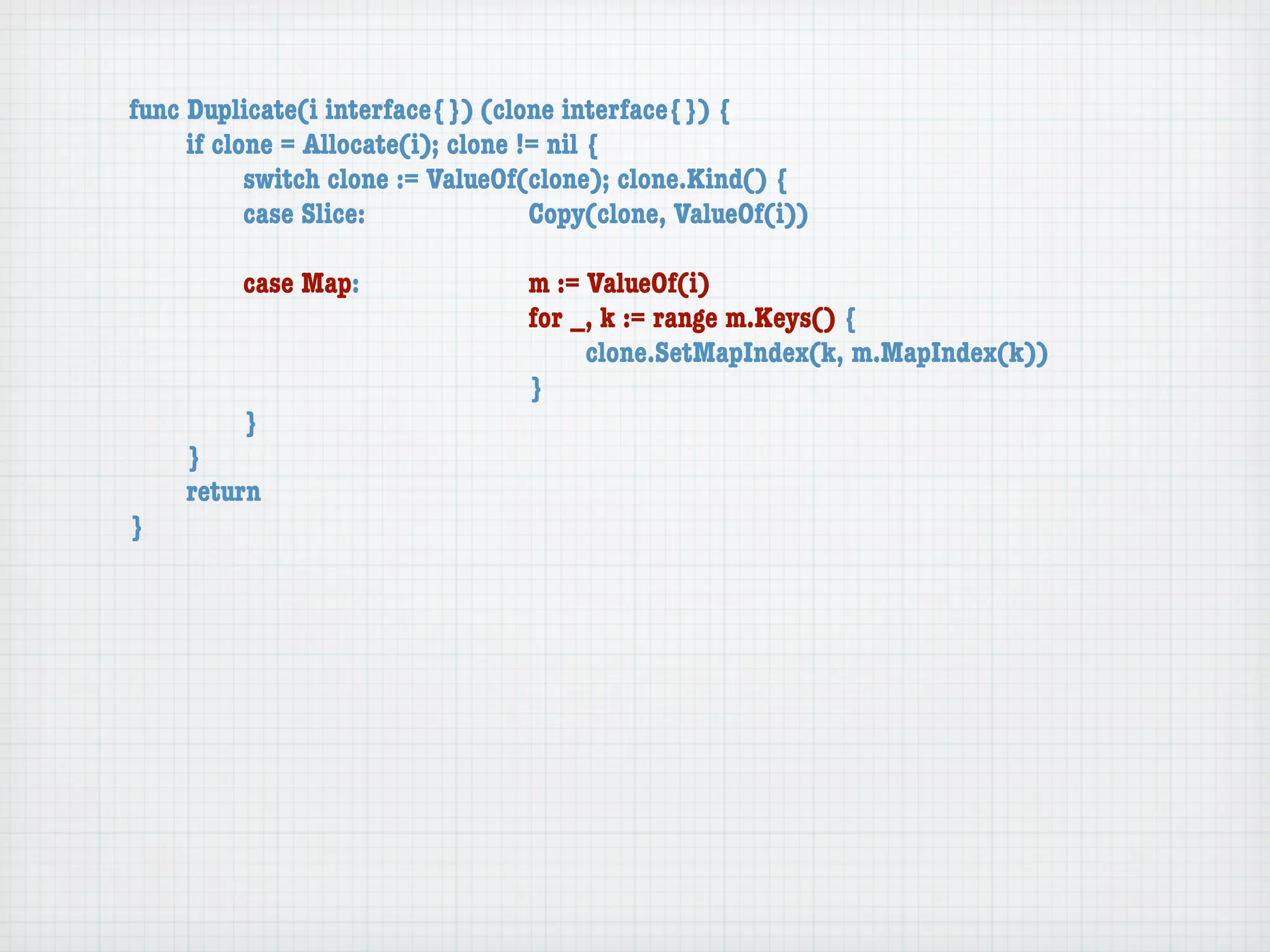 func Duplicate(i interface{}) (clone interface{}) {
	    if clone = Allocate(i); clone != nil {
	    	     switch clone := ValueOf(clone); clone.Kind() {
	    	     case Slice:	 	      	    Copy(clone, ValueOf(i))

	   	    case Map:	     	    	    m := ValueOf(i)
	   	    	    	   	     	    	    for _, k := range m.Keys() {
	   	    	    	   	     	    	    	    clone.SetMapIndex(k, m.MapIndex(k))
	   	    	    	   	     	    	    }
	   	    }
	   }
	   return
}
 