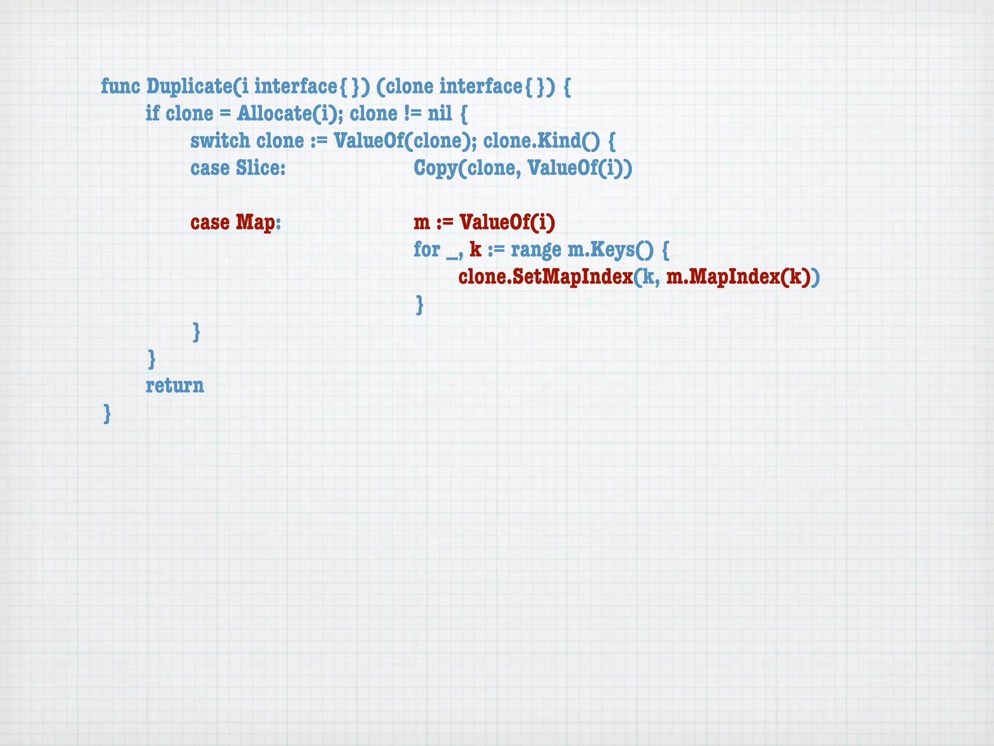 func Duplicate(i interface{}) (clone interface{}) {
	    if clone = Allocate(i); clone != nil {
	    	     switch clone := ValueOf(clone); clone.Kind() {
	    	     case Slice:	 	      	    Copy(clone, ValueOf(i))

	   	    case Map:	     	    	    m := ValueOf(i)
	   	    	    	   	     	    	    for _, k := range m.Keys() {
	   	    	    	   	     	    	    	    clone.SetMapIndex(k, m.MapIndex(k))
	   	    	    	   	     	    	    }
	   	    }
	   }
	   return
}
 