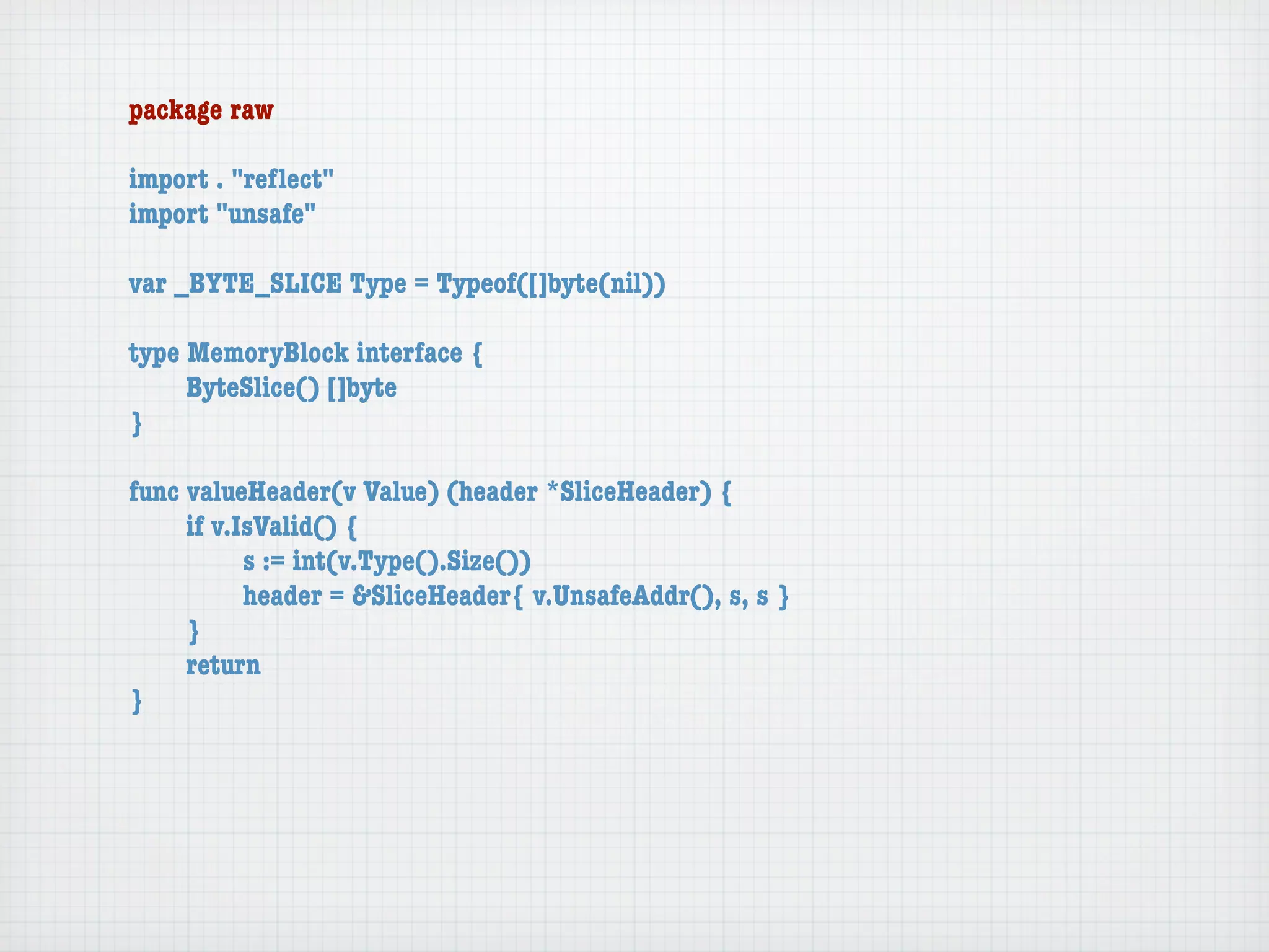 package raw

import . "reﬂect"
import "unsafe"

var _BYTE_SLICE Type = Typeof([]byte(nil))

type MemoryBlock interface {
	    ByteSlice() []byte
}

func valueHeader(v Value) (header *SliceHeader) {
	    if v.IsValid() {
	    	     s := int(v.Type().Size())
	    	     header = &SliceHeader{ v.UnsafeAddr(), s, s }
	    }
	    return
}
 