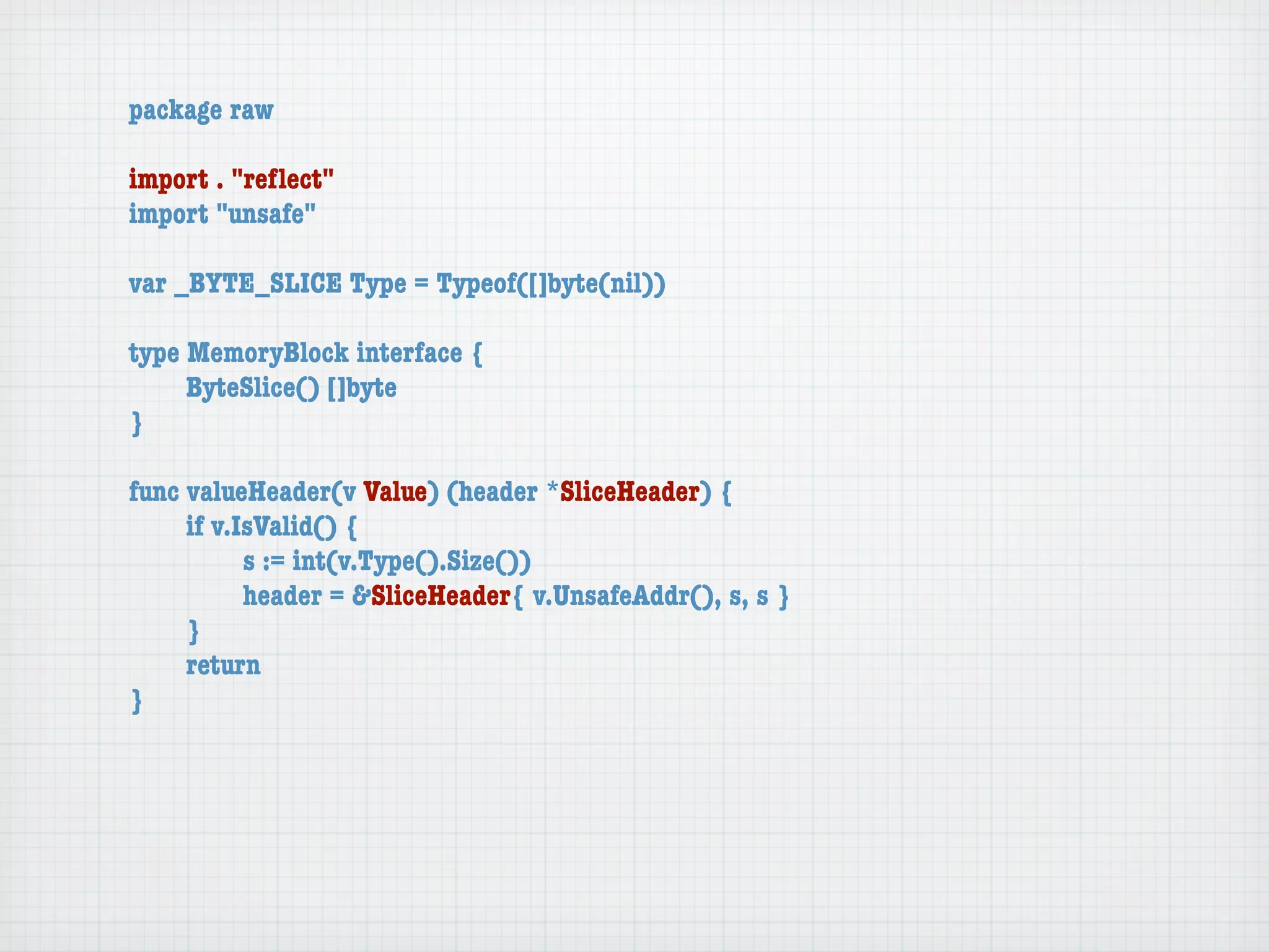 package raw

import . "reﬂect"
import "unsafe"

var _BYTE_SLICE Type = Typeof([]byte(nil))

type MemoryBlock interface {
	    ByteSlice() []byte
}

func valueHeader(v Value) (header *SliceHeader) {
	    if v.IsValid() {
	    	     s := int(v.Type().Size())
	    	     header = &SliceHeader{ v.UnsafeAddr(), s, s }
	    }
	    return
}
 