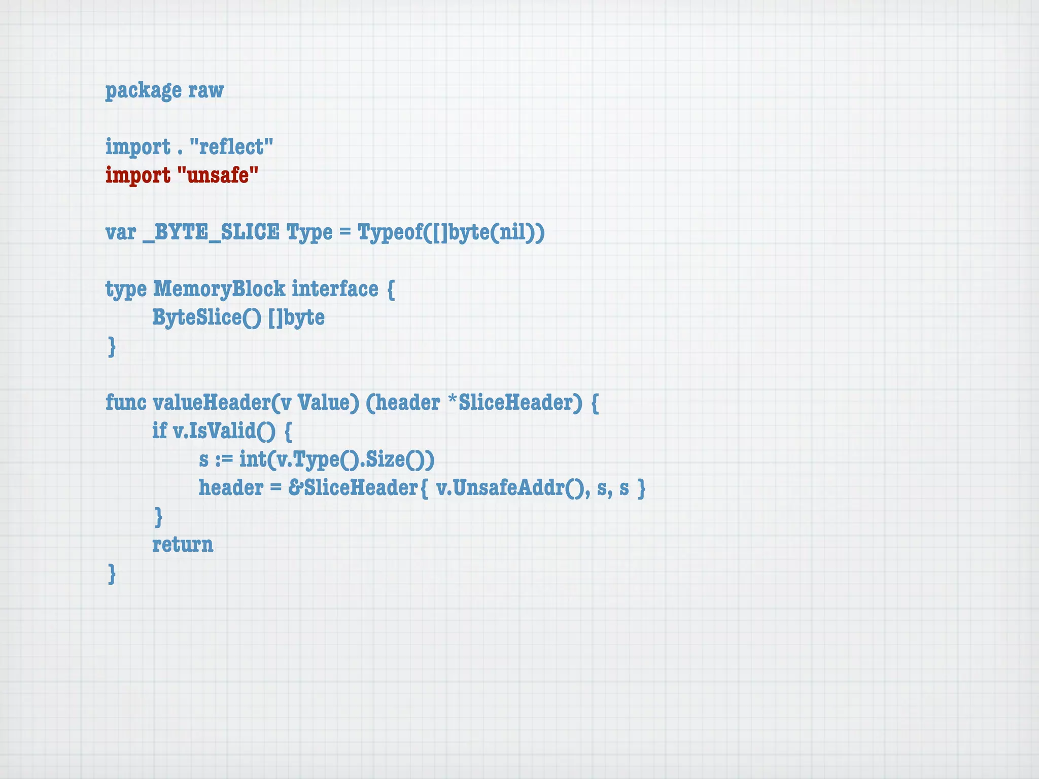 package raw

import . "reﬂect"
import "unsafe"

var _BYTE_SLICE Type = Typeof([]byte(nil))

type MemoryBlock interface {
	    ByteSlice() []byte
}

func valueHeader(v Value) (header *SliceHeader) {
	    if v.IsValid() {
	    	     s := int(v.Type().Size())
	    	     header = &SliceHeader{ v.UnsafeAddr(), s, s }
	    }
	    return
}
 