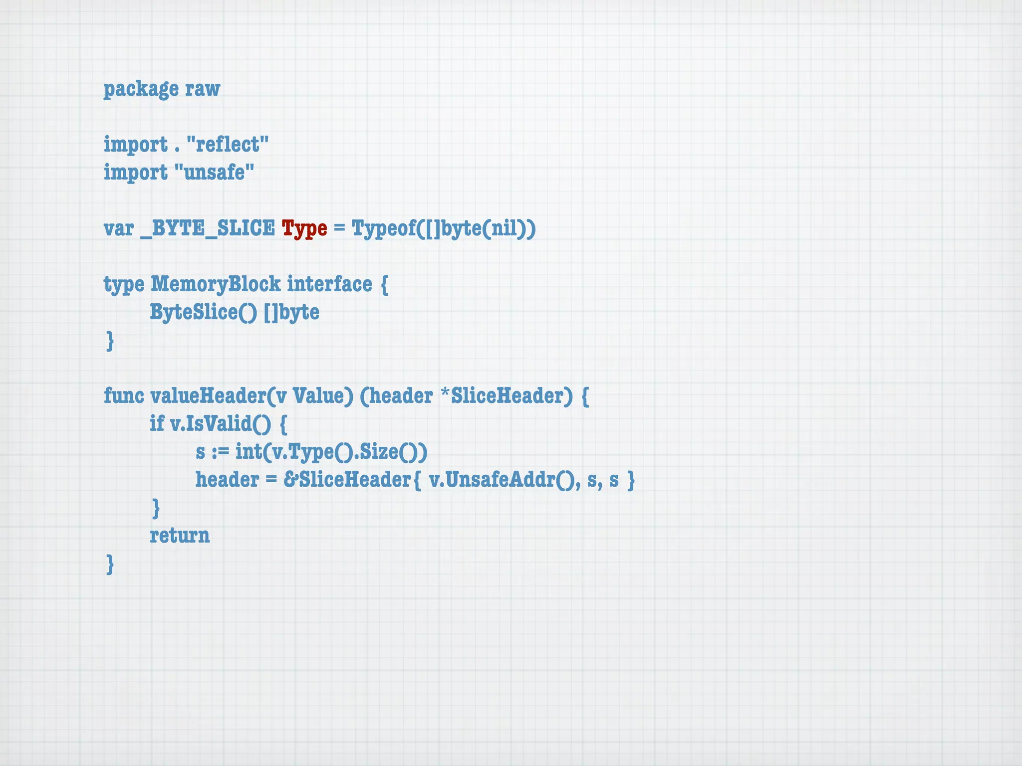 package raw

import . "reﬂect"
import "unsafe"

var _BYTE_SLICE Type = Typeof([]byte(nil))

type MemoryBlock interface {
	    ByteSlice() []byte
}

func valueHeader(v Value) (header *SliceHeader) {
	    if v.IsValid() {
	    	     s := int(v.Type().Size())
	    	     header = &SliceHeader{ v.UnsafeAddr(), s, s }
	    }
	    return
}
 
