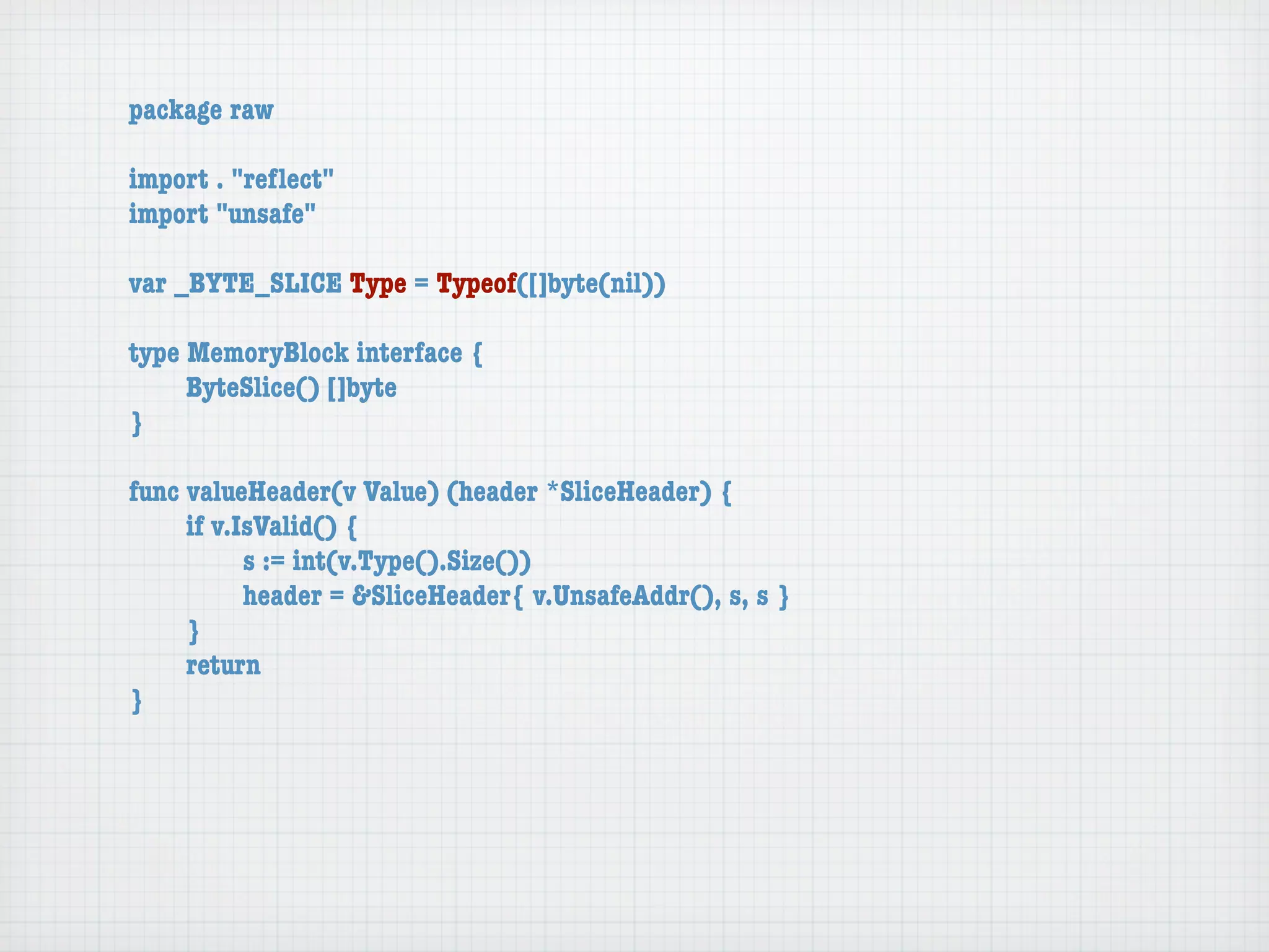 package raw

import . "reﬂect"
import "unsafe"

var _BYTE_SLICE Type = Typeof([]byte(nil))

type MemoryBlock interface {
	    ByteSlice() []byte
}

func valueHeader(v Value) (header *SliceHeader) {
	    if v.IsValid() {
	    	     s := int(v.Type().Size())
	    	     header = &SliceHeader{ v.UnsafeAddr(), s, s }
	    }
	    return
}
 