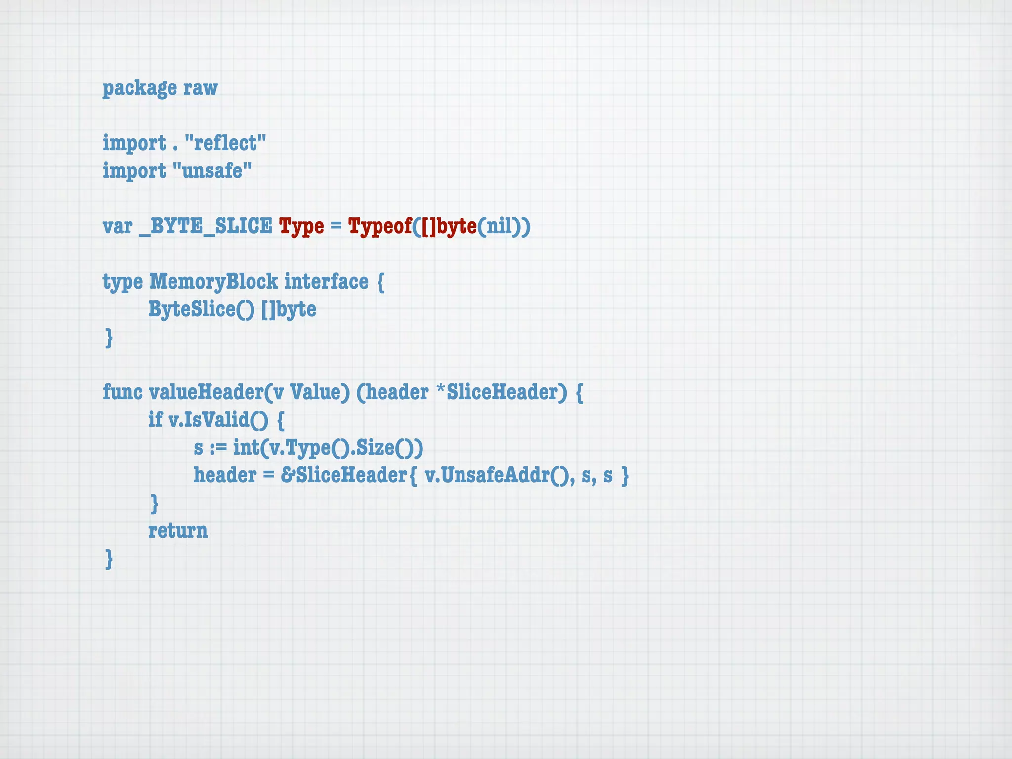 package raw

import . "reﬂect"
import "unsafe"

var _BYTE_SLICE Type = Typeof([]byte(nil))

type MemoryBlock interface {
	    ByteSlice() []byte
}

func valueHeader(v Value) (header *SliceHeader) {
	    if v.IsValid() {
	    	     s := int(v.Type().Size())
	    	     header = &SliceHeader{ v.UnsafeAddr(), s, s }
	    }
	    return
}
 