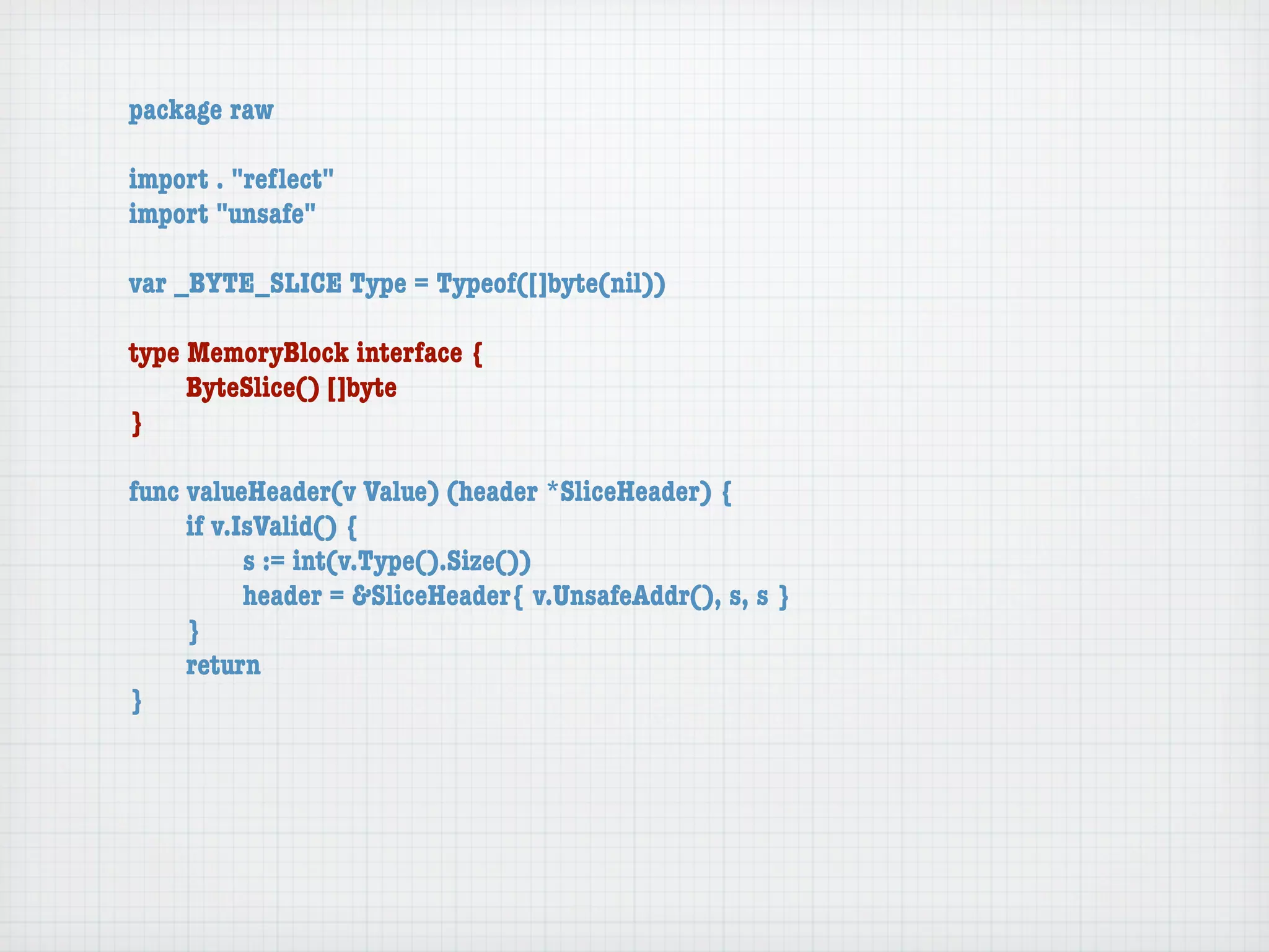 package raw

import . "reﬂect"
import "unsafe"

var _BYTE_SLICE Type = Typeof([]byte(nil))

type MemoryBlock interface {
	    ByteSlice() []byte
}

func valueHeader(v Value) (header *SliceHeader) {
	    if v.IsValid() {
	    	     s := int(v.Type().Size())
	    	     header = &SliceHeader{ v.UnsafeAddr(), s, s }
	    }
	    return
}
 
