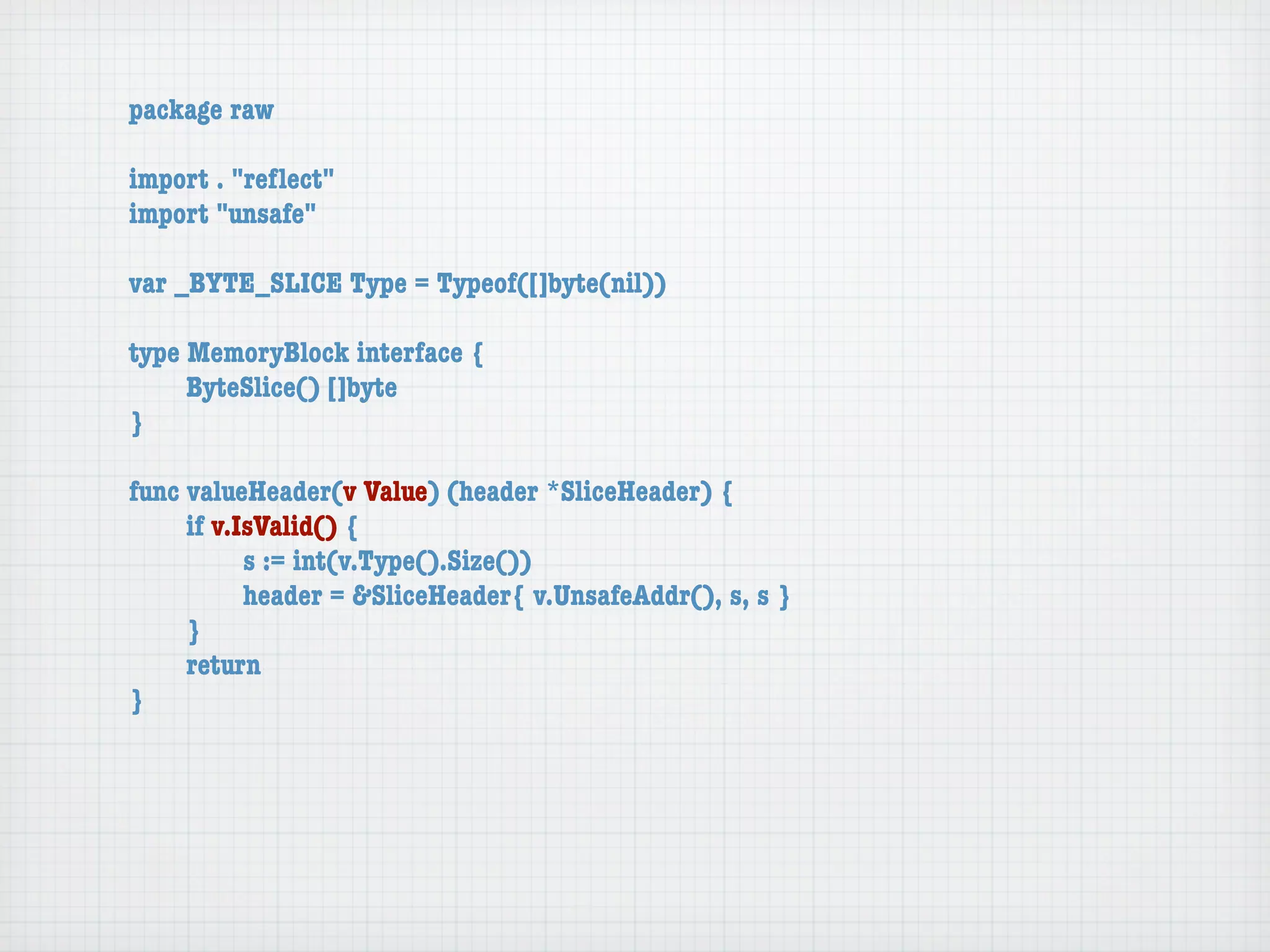 package raw

import . "reﬂect"
import "unsafe"

var _BYTE_SLICE Type = Typeof([]byte(nil))

type MemoryBlock interface {
	    ByteSlice() []byte
}

func valueHeader(v Value) (header *SliceHeader) {
	    if v.IsValid() {
	    	     s := int(v.Type().Size())
	    	     header = &SliceHeader{ v.UnsafeAddr(), s, s }
	    }
	    return
}
 