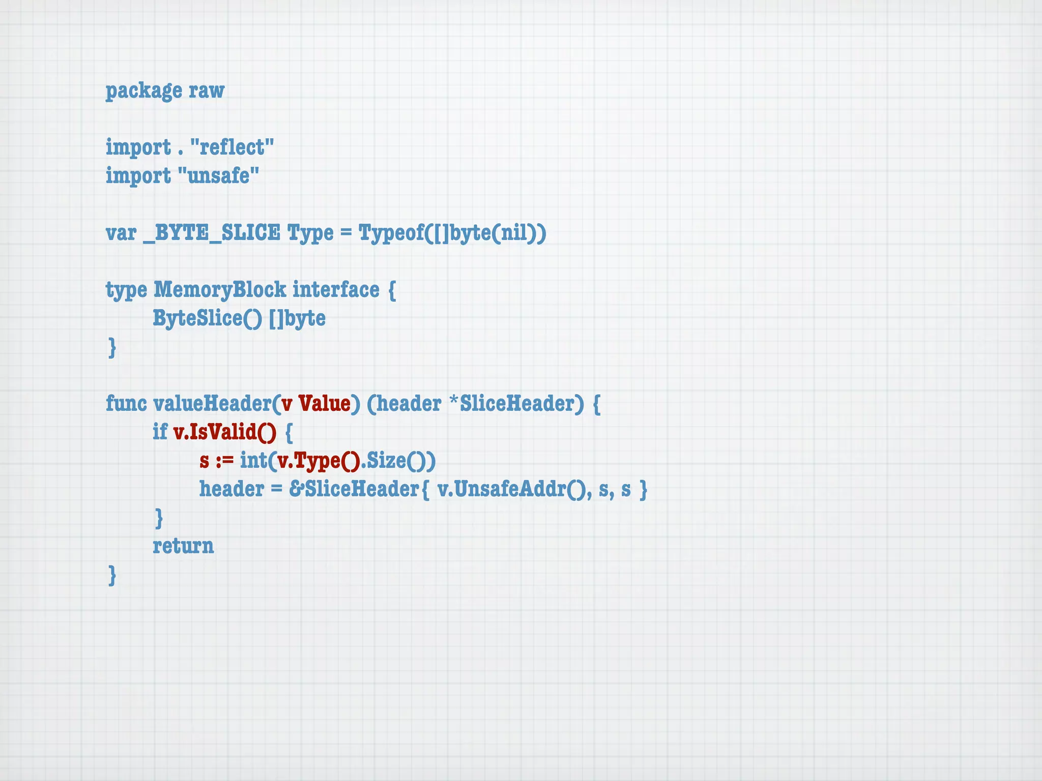 package raw

import . "reﬂect"
import "unsafe"

var _BYTE_SLICE Type = Typeof([]byte(nil))

type MemoryBlock interface {
	    ByteSlice() []byte
}

func valueHeader(v Value) (header *SliceHeader) {
	    if v.IsValid() {
	    	     s := int(v.Type().Size())
	    	     header = &SliceHeader{ v.UnsafeAddr(), s, s }
	    }
	    return
}
 