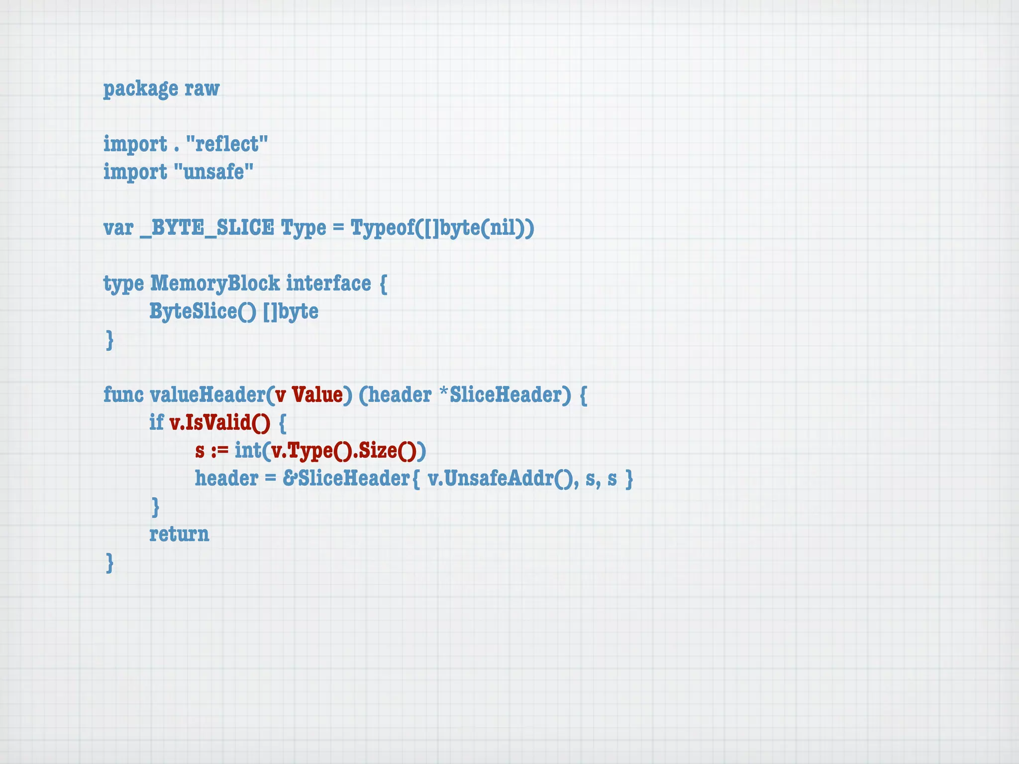 package raw

import . "reﬂect"
import "unsafe"

var _BYTE_SLICE Type = Typeof([]byte(nil))

type MemoryBlock interface {
	    ByteSlice() []byte
}

func valueHeader(v Value) (header *SliceHeader) {
	    if v.IsValid() {
	    	     s := int(v.Type().Size())
	    	     header = &SliceHeader{ v.UnsafeAddr(), s, s }
	    }
	    return
}
 