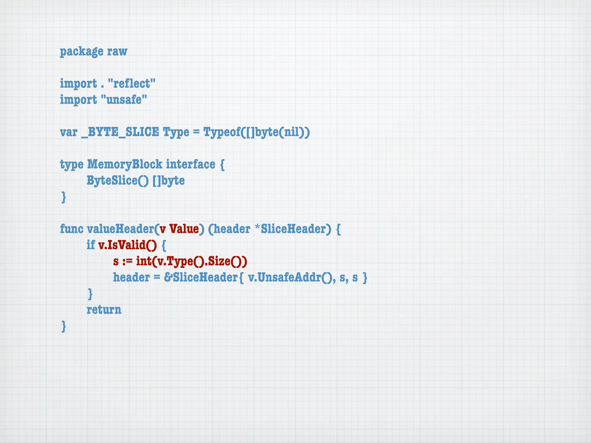 package raw

import . "reﬂect"
import "unsafe"

var _BYTE_SLICE Type = Typeof([]byte(nil))

type MemoryBlock interface {
	    ByteSlice() []byte
}

func valueHeader(v Value) (header *SliceHeader) {
	    if v.IsValid() {
	    	     s := int(v.Type().Size())
	    	     header = &SliceHeader{ v.UnsafeAddr(), s, s }
	    }
	    return
}
 