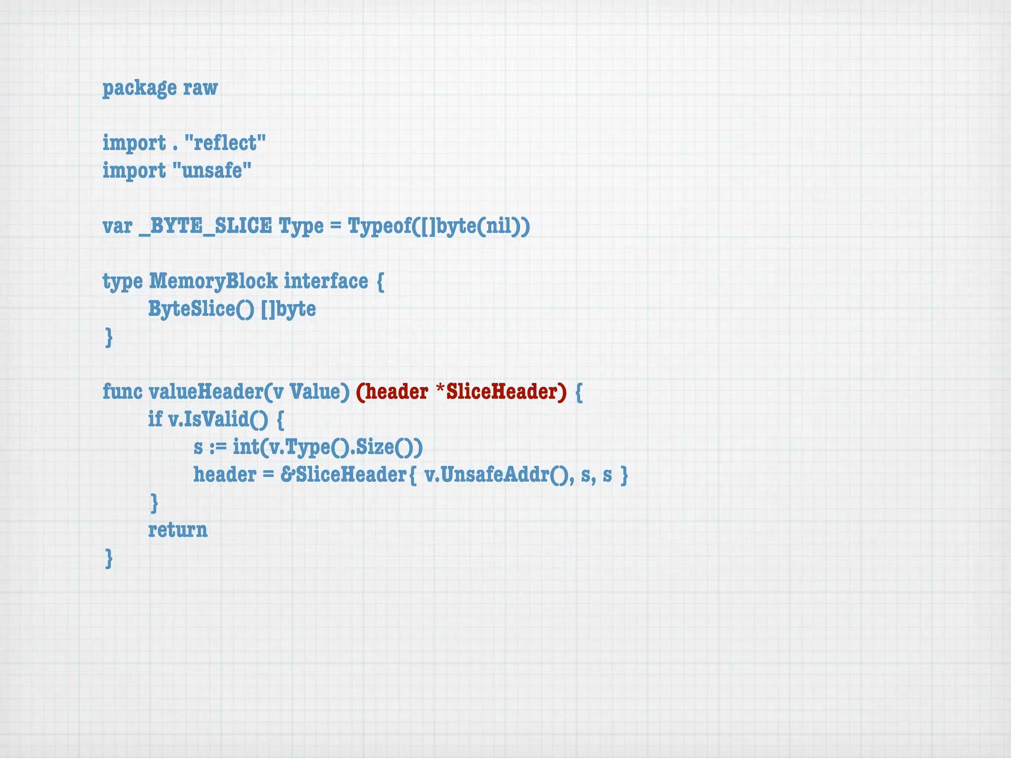 package raw

import . "reﬂect"
import "unsafe"

var _BYTE_SLICE Type = Typeof([]byte(nil))

type MemoryBlock interface {
	    ByteSlice() []byte
}

func valueHeader(v Value) (header *SliceHeader) {
	    if v.IsValid() {
	    	     s := int(v.Type().Size())
	    	     header = &SliceHeader{ v.UnsafeAddr(), s, s }
	    }
	    return
}
 