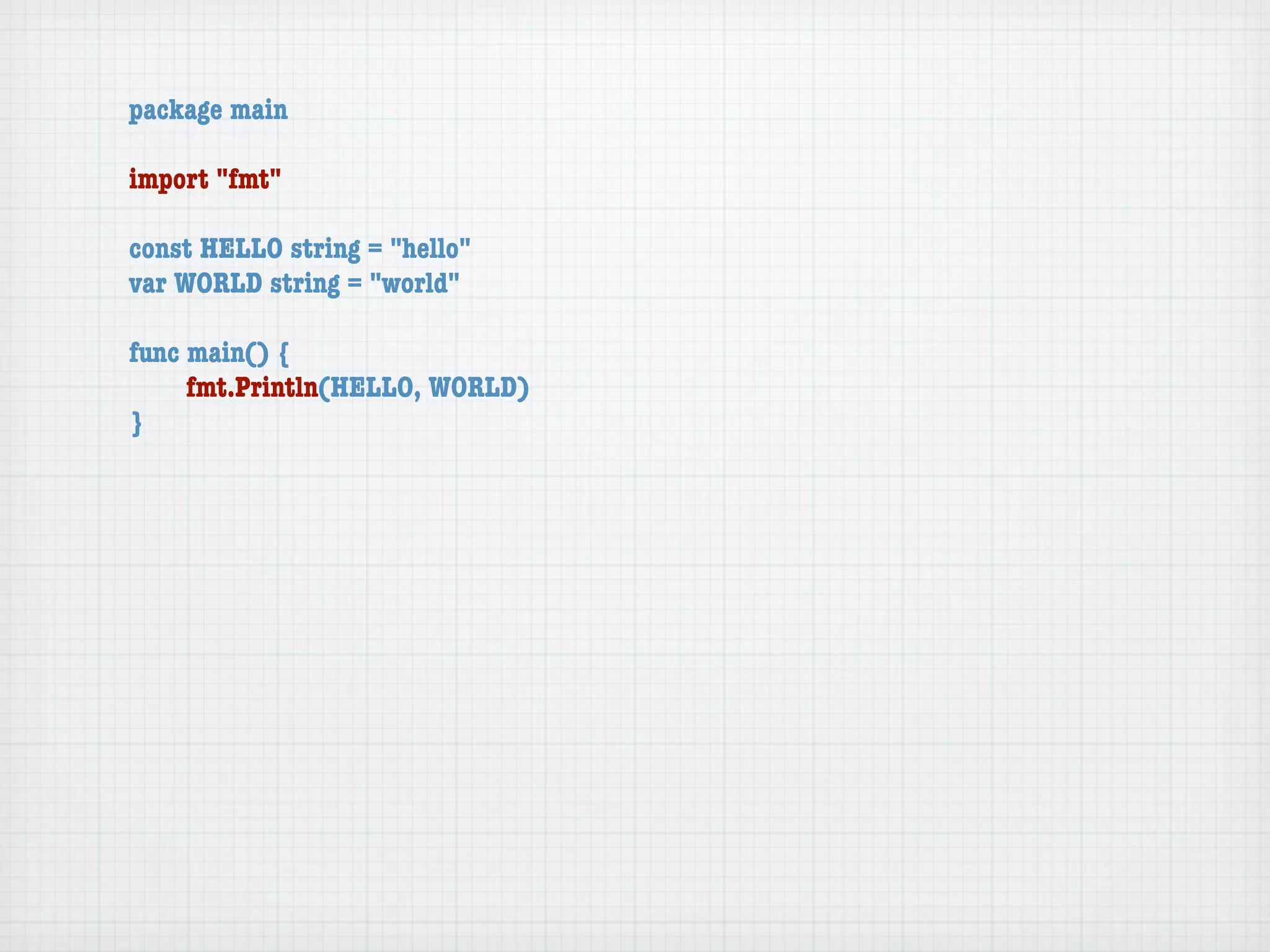 package main

import "fmt"

const HELLO string = "hello"
var WORLD string = "world"

func main() {
	    fmt.Println(HELLO, WORLD)
}
 