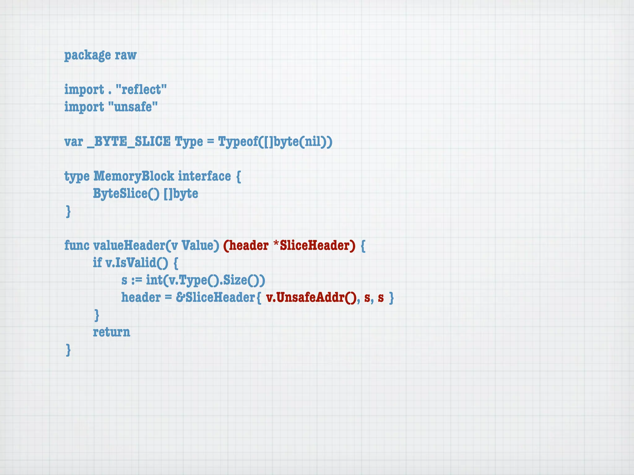 package raw

import . "reﬂect"
import "unsafe"

var _BYTE_SLICE Type = Typeof([]byte(nil))

type MemoryBlock interface {
	    ByteSlice() []byte
}

func valueHeader(v Value) (header *SliceHeader) {
	    if v.IsValid() {
	    	     s := int(v.Type().Size())
	    	     header = &SliceHeader{ v.UnsafeAddr(), s, s }
	    }
	    return
}
 