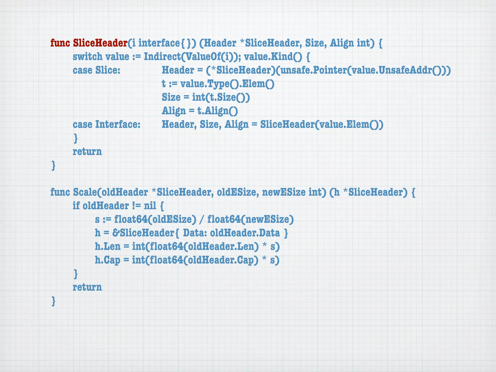 func SliceHeader(i interface{}) (Header *SliceHeader, Size, Align int) {
	    switch value := Indirect(ValueOf(i)); value.Kind() {
	    case Slice:	 	      Header = (*SliceHeader)(unsafe.Pointer(value.UnsafeAddr()))
	    	    	    	    	    t := value.Type().Elem()
	    	    	    	    	    Size = int(t.Size())
	    	    	    	    	    Align = t.Align()
	    case Interface:	    Header, Size, Align = SliceHeader(value.Elem())
	    }
	    return
}

func Scale(oldHeader *SliceHeader, oldESize, newESize int) (h *SliceHeader) {
	    if oldHeader != nil {
	    	     s := ﬂoat64(oldESize) / ﬂoat64(newESize)
	    	     h = &SliceHeader{ Data: oldHeader.Data }
	    	     h.Len = int(ﬂoat64(oldHeader.Len) * s)
	    	     h.Cap = int(ﬂoat64(oldHeader.Cap) * s)
	    }
	    return
}
 