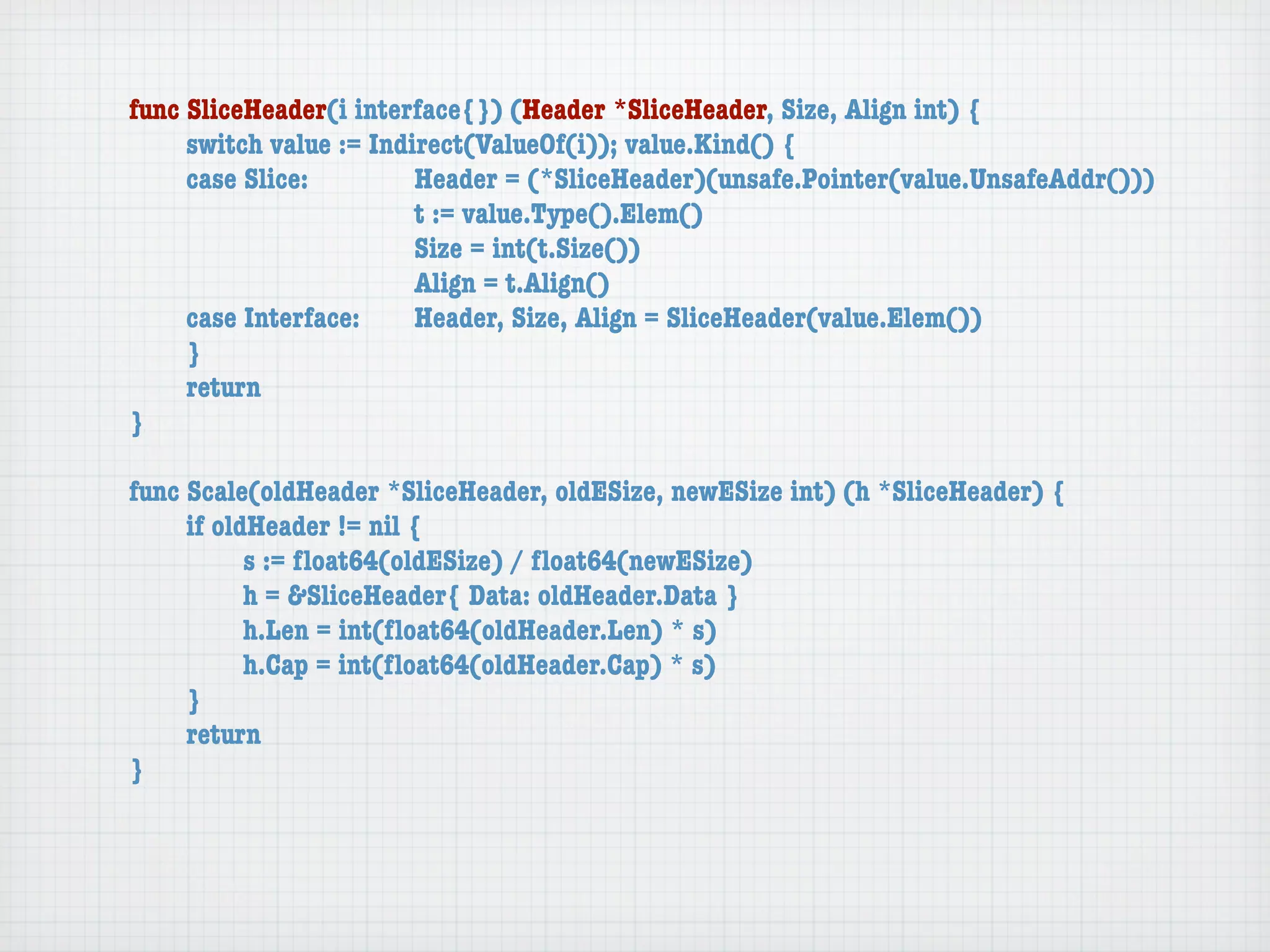 func SliceHeader(i interface{}) (Header *SliceHeader, Size, Align int) {
	    switch value := Indirect(ValueOf(i)); value.Kind() {
	    case Slice:	 	      Header = (*SliceHeader)(unsafe.Pointer(value.UnsafeAddr()))
	    	    	    	    	    t := value.Type().Elem()
	    	    	    	    	    Size = int(t.Size())
	    	    	    	    	    Align = t.Align()
	    case Interface:	    Header, Size, Align = SliceHeader(value.Elem())
	    }
	    return
}

func Scale(oldHeader *SliceHeader, oldESize, newESize int) (h *SliceHeader) {
	    if oldHeader != nil {
	    	     s := ﬂoat64(oldESize) / ﬂoat64(newESize)
	    	     h = &SliceHeader{ Data: oldHeader.Data }
	    	     h.Len = int(ﬂoat64(oldHeader.Len) * s)
	    	     h.Cap = int(ﬂoat64(oldHeader.Cap) * s)
	    }
	    return
}
 