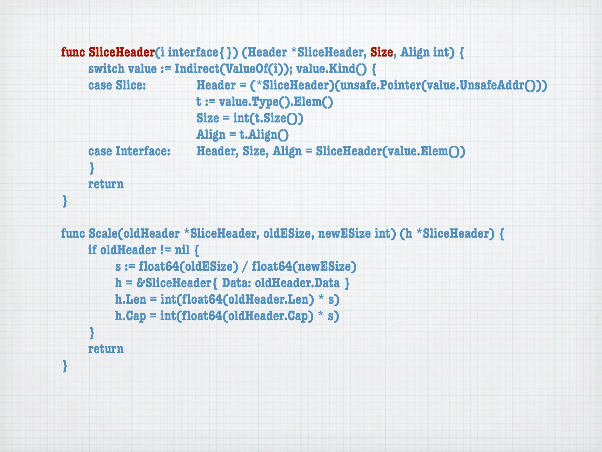 func SliceHeader(i interface{}) (Header *SliceHeader, Size, Align int) {
	    switch value := Indirect(ValueOf(i)); value.Kind() {
	    case Slice:	 	      Header = (*SliceHeader)(unsafe.Pointer(value.UnsafeAddr()))
	    	    	    	    	    t := value.Type().Elem()
	    	    	    	    	    Size = int(t.Size())
	    	    	    	    	    Align = t.Align()
	    case Interface:	    Header, Size, Align = SliceHeader(value.Elem())
	    }
	    return
}

func Scale(oldHeader *SliceHeader, oldESize, newESize int) (h *SliceHeader) {
	    if oldHeader != nil {
	    	     s := ﬂoat64(oldESize) / ﬂoat64(newESize)
	    	     h = &SliceHeader{ Data: oldHeader.Data }
	    	     h.Len = int(ﬂoat64(oldHeader.Len) * s)
	    	     h.Cap = int(ﬂoat64(oldHeader.Cap) * s)
	    }
	    return
}
 