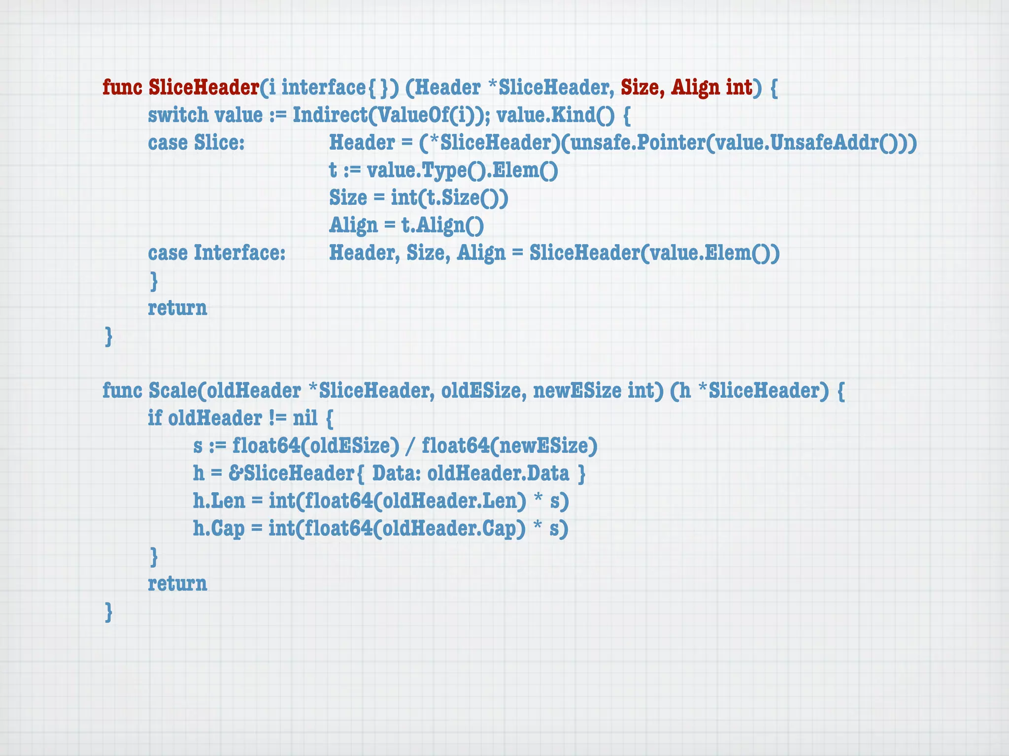 func SliceHeader(i interface{}) (Header *SliceHeader, Size, Align int) {
	    switch value := Indirect(ValueOf(i)); value.Kind() {
	    case Slice:	 	      Header = (*SliceHeader)(unsafe.Pointer(value.UnsafeAddr()))
	    	    	    	    	    t := value.Type().Elem()
	    	    	    	    	    Size = int(t.Size())
	    	    	    	    	    Align = t.Align()
	    case Interface:	    Header, Size, Align = SliceHeader(value.Elem())
	    }
	    return
}

func Scale(oldHeader *SliceHeader, oldESize, newESize int) (h *SliceHeader) {
	    if oldHeader != nil {
	    	     s := ﬂoat64(oldESize) / ﬂoat64(newESize)
	    	     h = &SliceHeader{ Data: oldHeader.Data }
	    	     h.Len = int(ﬂoat64(oldHeader.Len) * s)
	    	     h.Cap = int(ﬂoat64(oldHeader.Cap) * s)
	    }
	    return
}
 