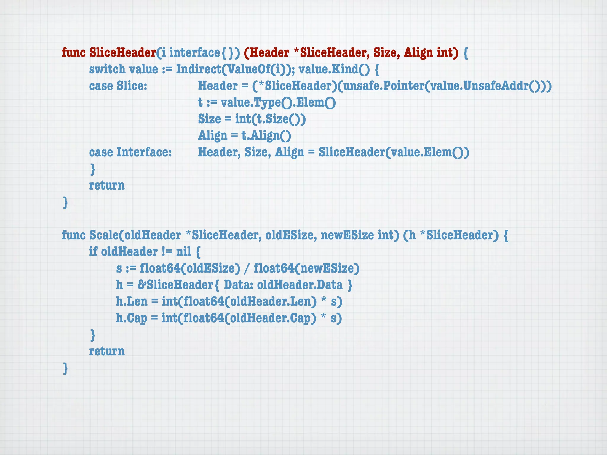 func SliceHeader(i interface{}) (Header *SliceHeader, Size, Align int) {
	    switch value := Indirect(ValueOf(i)); value.Kind() {
	    case Slice:	 	      Header = (*SliceHeader)(unsafe.Pointer(value.UnsafeAddr()))
	    	    	    	    	    t := value.Type().Elem()
	    	    	    	    	    Size = int(t.Size())
	    	    	    	    	    Align = t.Align()
	    case Interface:	    Header, Size, Align = SliceHeader(value.Elem())
	    }
	    return
}

func Scale(oldHeader *SliceHeader, oldESize, newESize int) (h *SliceHeader) {
	    if oldHeader != nil {
	    	     s := ﬂoat64(oldESize) / ﬂoat64(newESize)
	    	     h = &SliceHeader{ Data: oldHeader.Data }
	    	     h.Len = int(ﬂoat64(oldHeader.Len) * s)
	    	     h.Cap = int(ﬂoat64(oldHeader.Cap) * s)
	    }
	    return
}
 