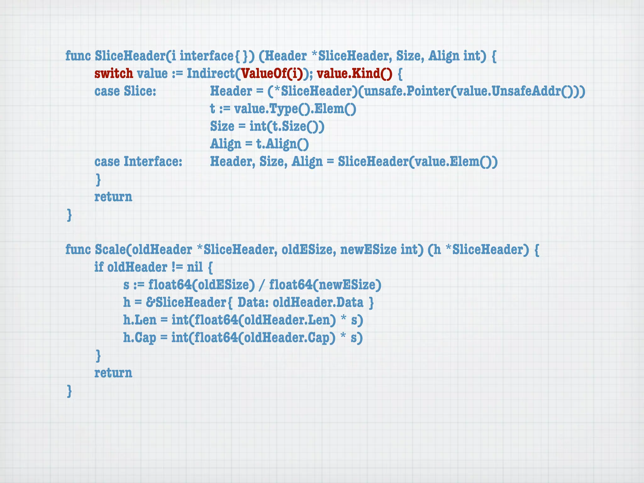 func SliceHeader(i interface{}) (Header *SliceHeader, Size, Align int) {
	    switch value := Indirect(ValueOf(i)); value.Kind() {
	    case Slice:	 	      Header = (*SliceHeader)(unsafe.Pointer(value.UnsafeAddr()))
	    	    	    	    	    t := value.Type().Elem()
	    	    	    	    	    Size = int(t.Size())
	    	    	    	    	    Align = t.Align()
	    case Interface:	    Header, Size, Align = SliceHeader(value.Elem())
	    }
	    return
}

func Scale(oldHeader *SliceHeader, oldESize, newESize int) (h *SliceHeader) {
	    if oldHeader != nil {
	    	     s := ﬂoat64(oldESize) / ﬂoat64(newESize)
	    	     h = &SliceHeader{ Data: oldHeader.Data }
	    	     h.Len = int(ﬂoat64(oldHeader.Len) * s)
	    	     h.Cap = int(ﬂoat64(oldHeader.Cap) * s)
	    }
	    return
}
 