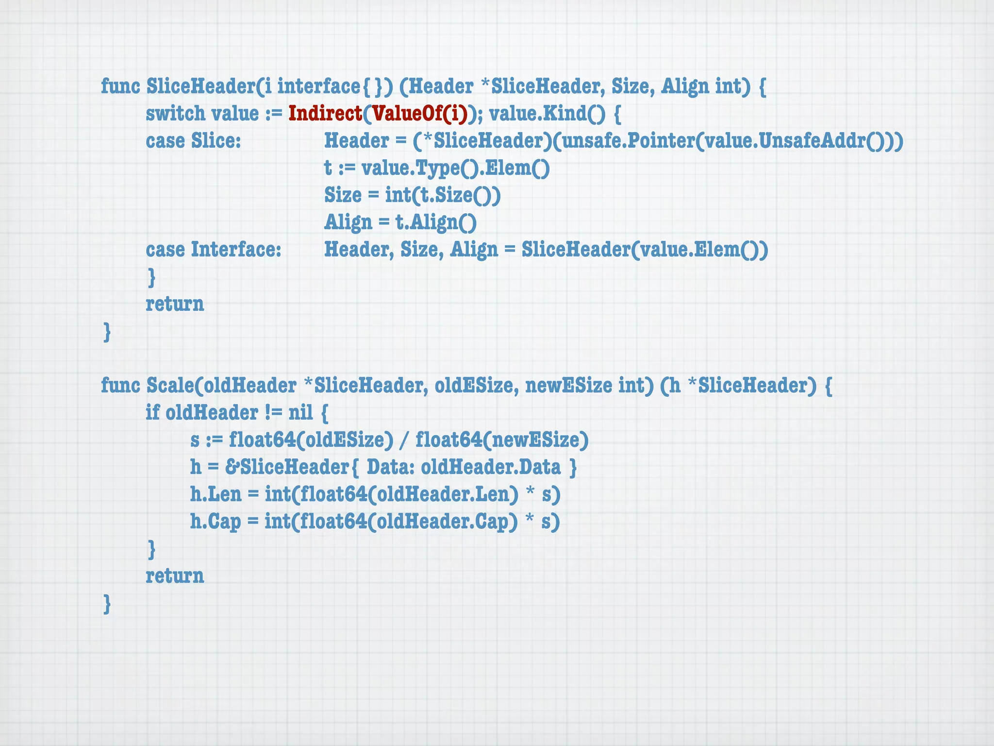 func SliceHeader(i interface{}) (Header *SliceHeader, Size, Align int) {
	    switch value := Indirect(ValueOf(i)); value.Kind() {
	    case Slice:	 	      Header = (*SliceHeader)(unsafe.Pointer(value.UnsafeAddr()))
	    	    	    	    	    t := value.Type().Elem()
	    	    	    	    	    Size = int(t.Size())
	    	    	    	    	    Align = t.Align()
	    case Interface:	    Header, Size, Align = SliceHeader(value.Elem())
	    }
	    return
}

func Scale(oldHeader *SliceHeader, oldESize, newESize int) (h *SliceHeader) {
	    if oldHeader != nil {
	    	     s := ﬂoat64(oldESize) / ﬂoat64(newESize)
	    	     h = &SliceHeader{ Data: oldHeader.Data }
	    	     h.Len = int(ﬂoat64(oldHeader.Len) * s)
	    	     h.Cap = int(ﬂoat64(oldHeader.Cap) * s)
	    }
	    return
}
 