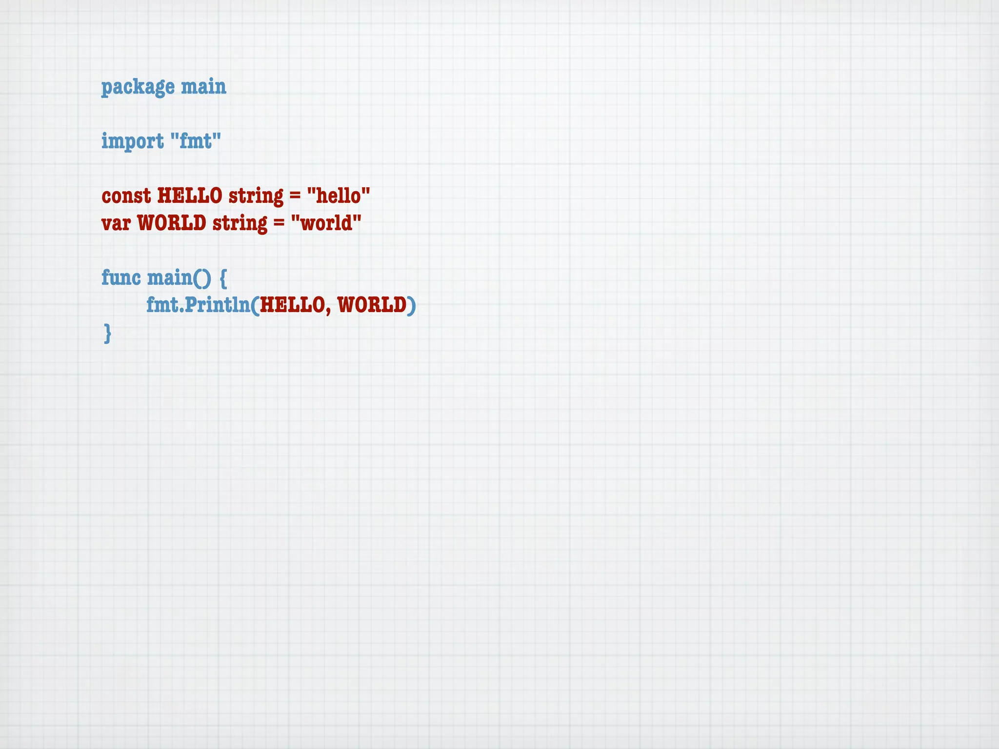 package main

import "fmt"

const HELLO string = "hello"
var WORLD string = "world"

func main() {
	    fmt.Println(HELLO, WORLD)
}
 