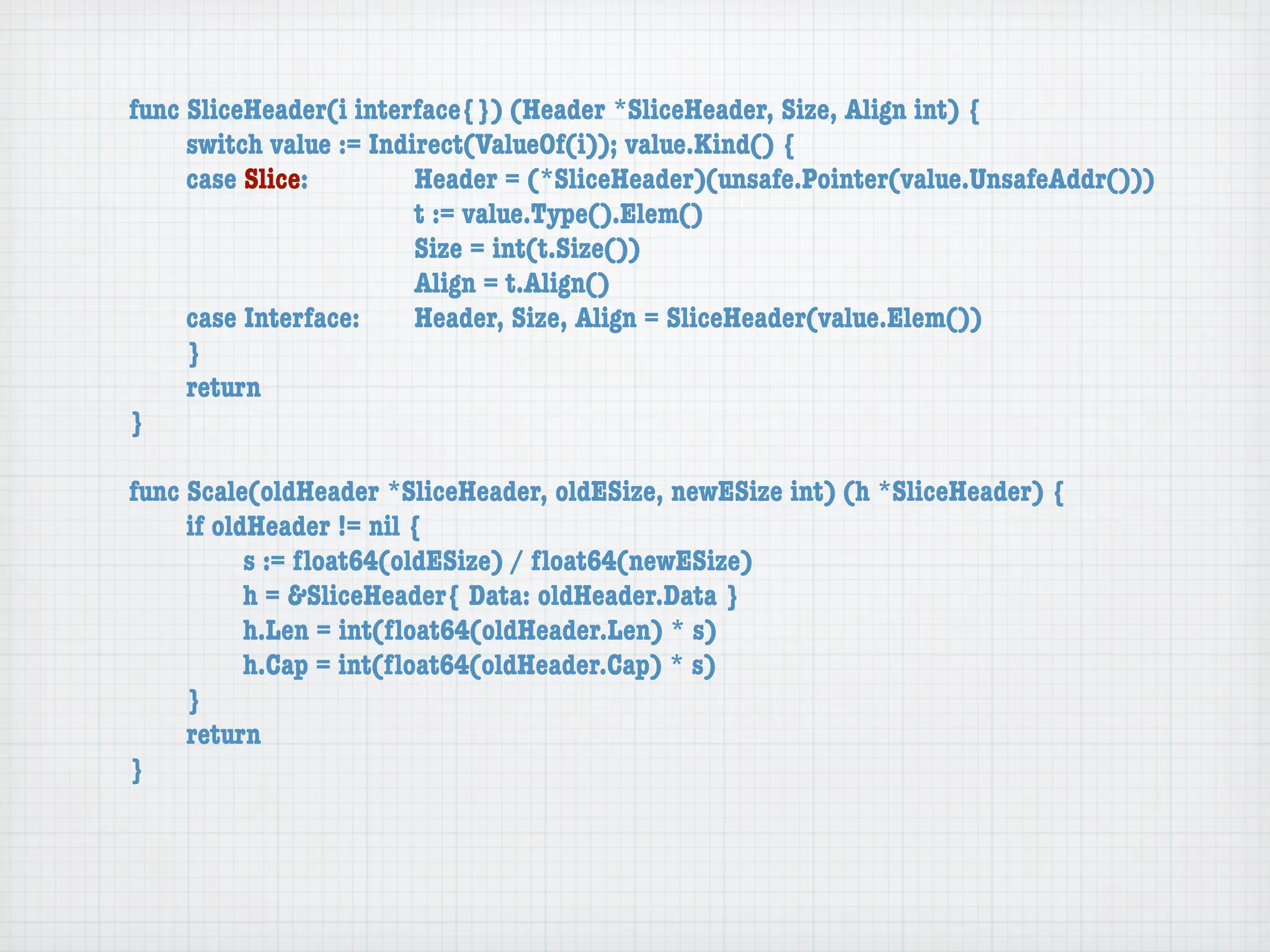 func SliceHeader(i interface{}) (Header *SliceHeader, Size, Align int) {
	    switch value := Indirect(ValueOf(i)); value.Kind() {
	    case Slice:	 	      Header = (*SliceHeader)(unsafe.Pointer(value.UnsafeAddr()))
	    	    	    	    	    t := value.Type().Elem()
	    	    	    	    	    Size = int(t.Size())
	    	    	    	    	    Align = t.Align()
	    case Interface:	    Header, Size, Align = SliceHeader(value.Elem())
	    }
	    return
}

func Scale(oldHeader *SliceHeader, oldESize, newESize int) (h *SliceHeader) {
	    if oldHeader != nil {
	    	     s := ﬂoat64(oldESize) / ﬂoat64(newESize)
	    	     h = &SliceHeader{ Data: oldHeader.Data }
	    	     h.Len = int(ﬂoat64(oldHeader.Len) * s)
	    	     h.Cap = int(ﬂoat64(oldHeader.Cap) * s)
	    }
	    return
}
 