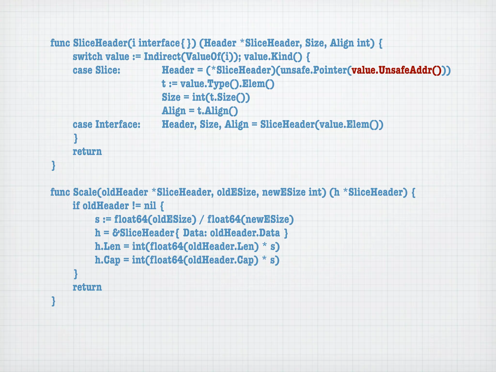 func SliceHeader(i interface{}) (Header *SliceHeader, Size, Align int) {
	    switch value := Indirect(ValueOf(i)); value.Kind() {
	    case Slice:	 	      Header = (*SliceHeader)(unsafe.Pointer(value.UnsafeAddr()))
	    	    	    	    	    t := value.Type().Elem()
	    	    	    	    	    Size = int(t.Size())
	    	    	    	    	    Align = t.Align()
	    case Interface:	    Header, Size, Align = SliceHeader(value.Elem())
	    }
	    return
}

func Scale(oldHeader *SliceHeader, oldESize, newESize int) (h *SliceHeader) {
	    if oldHeader != nil {
	    	     s := ﬂoat64(oldESize) / ﬂoat64(newESize)
	    	     h = &SliceHeader{ Data: oldHeader.Data }
	    	     h.Len = int(ﬂoat64(oldHeader.Len) * s)
	    	     h.Cap = int(ﬂoat64(oldHeader.Cap) * s)
	    }
	    return
}
 