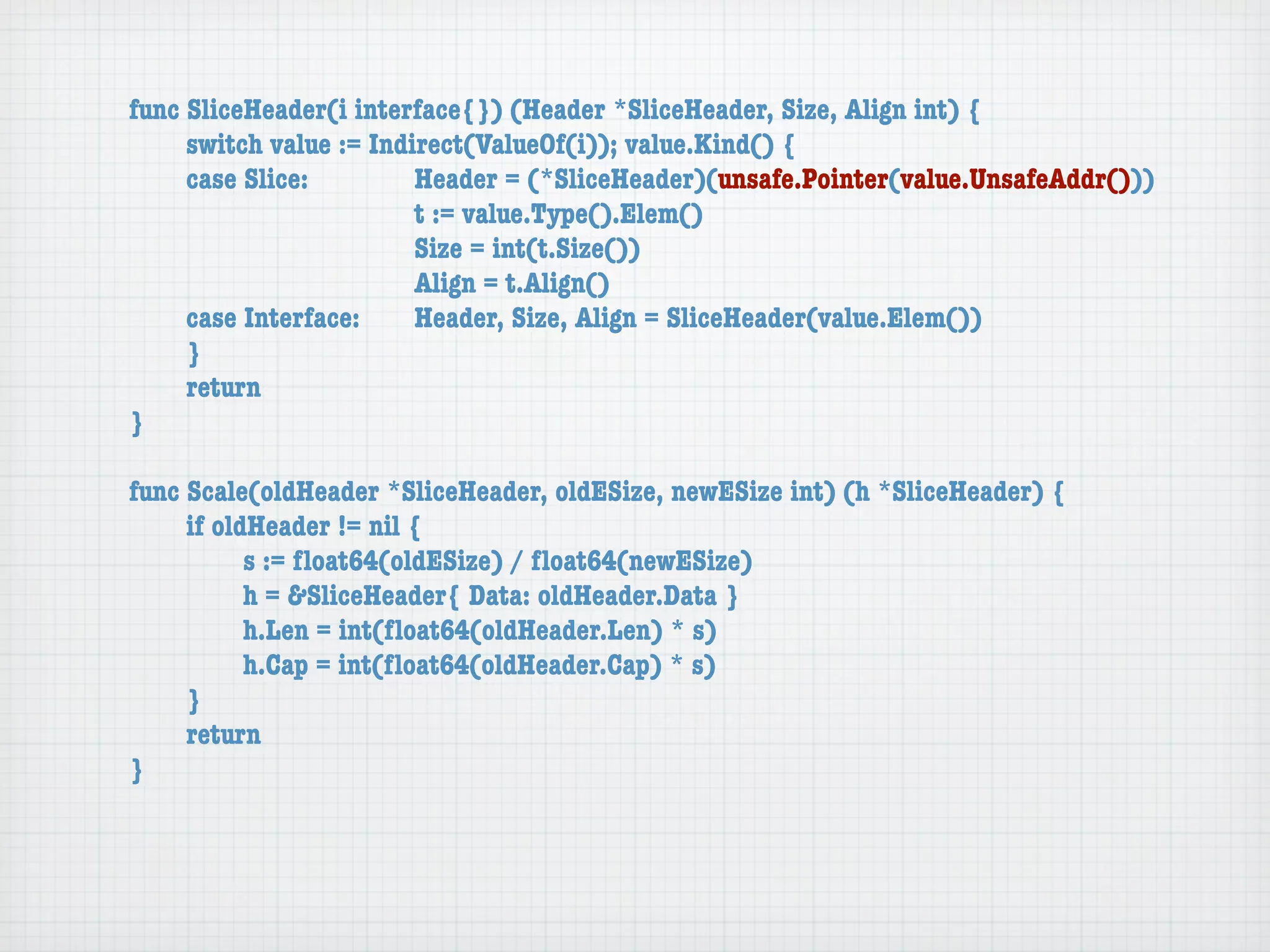 func SliceHeader(i interface{}) (Header *SliceHeader, Size, Align int) {
	    switch value := Indirect(ValueOf(i)); value.Kind() {
	    case Slice:	 	      Header = (*SliceHeader)(unsafe.Pointer(value.UnsafeAddr()))
	    	    	    	    	    t := value.Type().Elem()
	    	    	    	    	    Size = int(t.Size())
	    	    	    	    	    Align = t.Align()
	    case Interface:	    Header, Size, Align = SliceHeader(value.Elem())
	    }
	    return
}

func Scale(oldHeader *SliceHeader, oldESize, newESize int) (h *SliceHeader) {
	    if oldHeader != nil {
	    	     s := ﬂoat64(oldESize) / ﬂoat64(newESize)
	    	     h = &SliceHeader{ Data: oldHeader.Data }
	    	     h.Len = int(ﬂoat64(oldHeader.Len) * s)
	    	     h.Cap = int(ﬂoat64(oldHeader.Cap) * s)
	    }
	    return
}
 