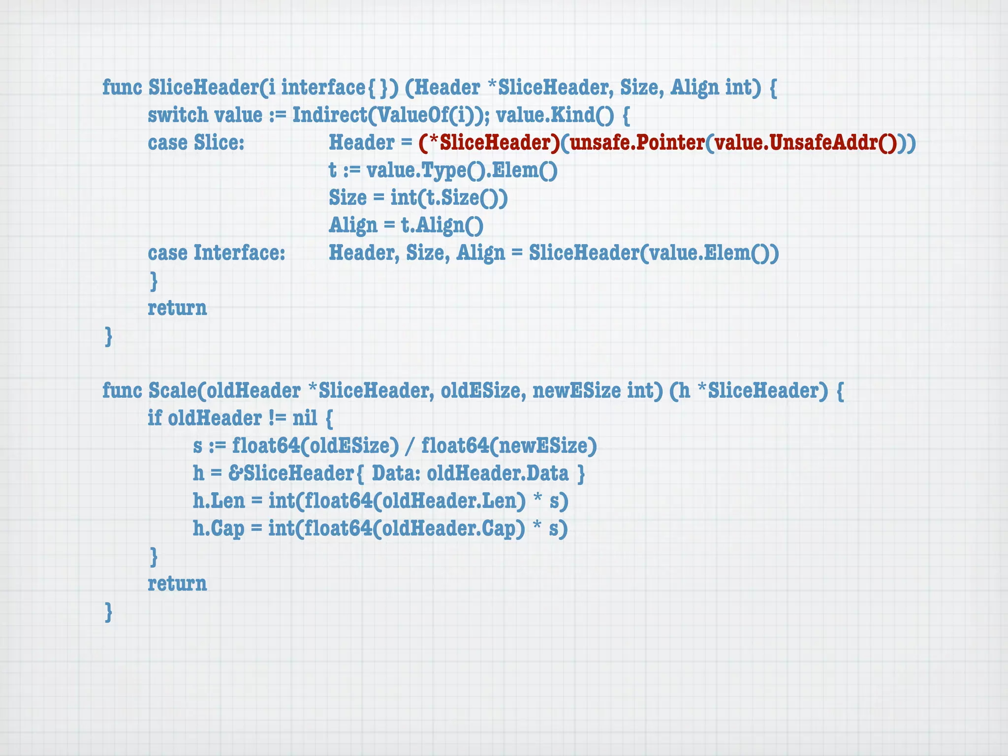 func SliceHeader(i interface{}) (Header *SliceHeader, Size, Align int) {
	    switch value := Indirect(ValueOf(i)); value.Kind() {
	    case Slice:	 	      Header = (*SliceHeader)(unsafe.Pointer(value.UnsafeAddr()))
	    	    	    	    	    t := value.Type().Elem()
	    	    	    	    	    Size = int(t.Size())
	    	    	    	    	    Align = t.Align()
	    case Interface:	    Header, Size, Align = SliceHeader(value.Elem())
	    }
	    return
}

func Scale(oldHeader *SliceHeader, oldESize, newESize int) (h *SliceHeader) {
	    if oldHeader != nil {
	    	     s := ﬂoat64(oldESize) / ﬂoat64(newESize)
	    	     h = &SliceHeader{ Data: oldHeader.Data }
	    	     h.Len = int(ﬂoat64(oldHeader.Len) * s)
	    	     h.Cap = int(ﬂoat64(oldHeader.Cap) * s)
	    }
	    return
}
 