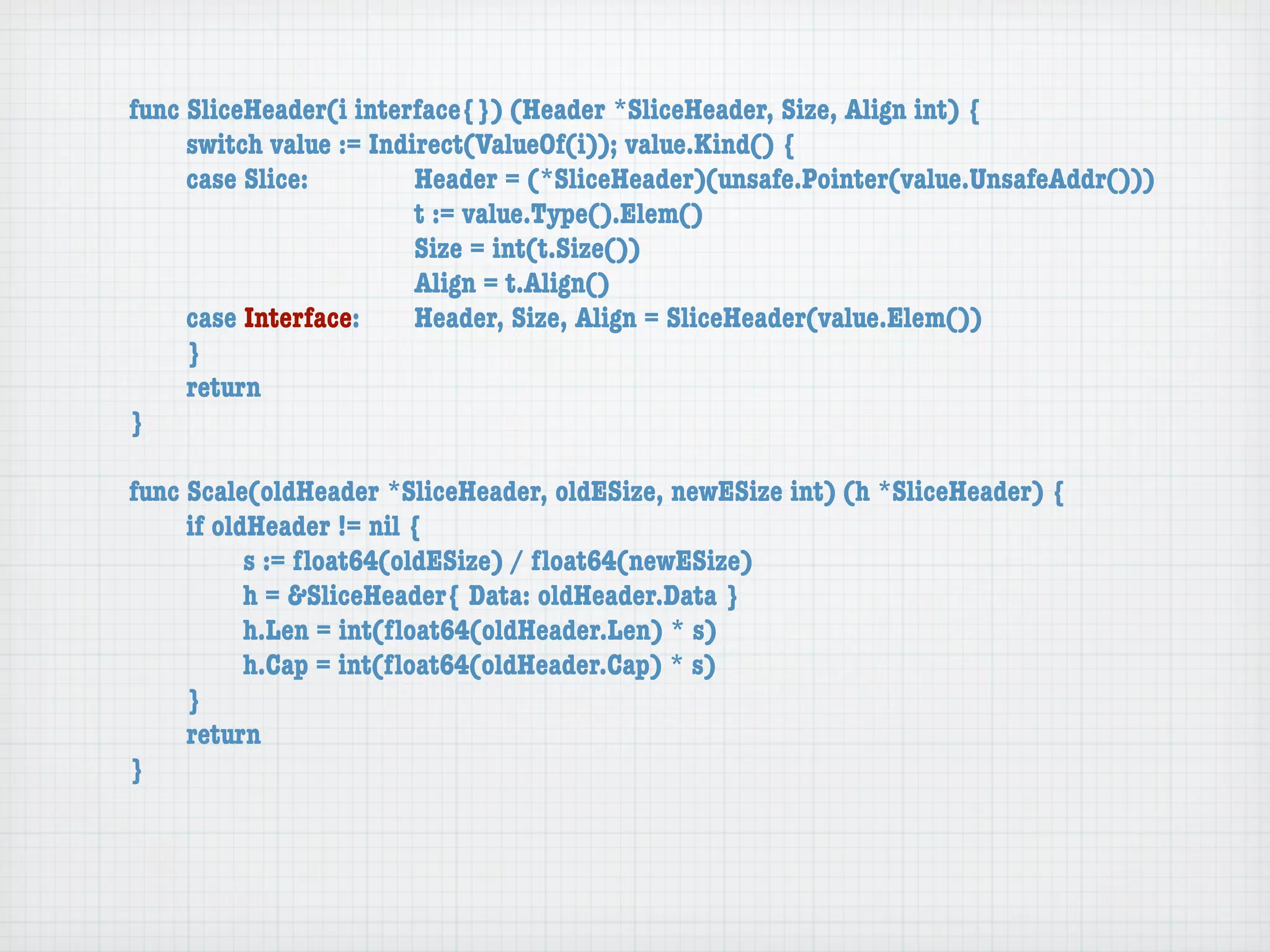 func SliceHeader(i interface{}) (Header *SliceHeader, Size, Align int) {
	    switch value := Indirect(ValueOf(i)); value.Kind() {
	    case Slice:	 	      Header = (*SliceHeader)(unsafe.Pointer(value.UnsafeAddr()))
	    	    	    	    	    t := value.Type().Elem()
	    	    	    	    	    Size = int(t.Size())
	    	    	    	    	    Align = t.Align()
	    case Interface:	    Header, Size, Align = SliceHeader(value.Elem())
	    }
	    return
}

func Scale(oldHeader *SliceHeader, oldESize, newESize int) (h *SliceHeader) {
	    if oldHeader != nil {
	    	     s := ﬂoat64(oldESize) / ﬂoat64(newESize)
	    	     h = &SliceHeader{ Data: oldHeader.Data }
	    	     h.Len = int(ﬂoat64(oldHeader.Len) * s)
	    	     h.Cap = int(ﬂoat64(oldHeader.Cap) * s)
	    }
	    return
}
 