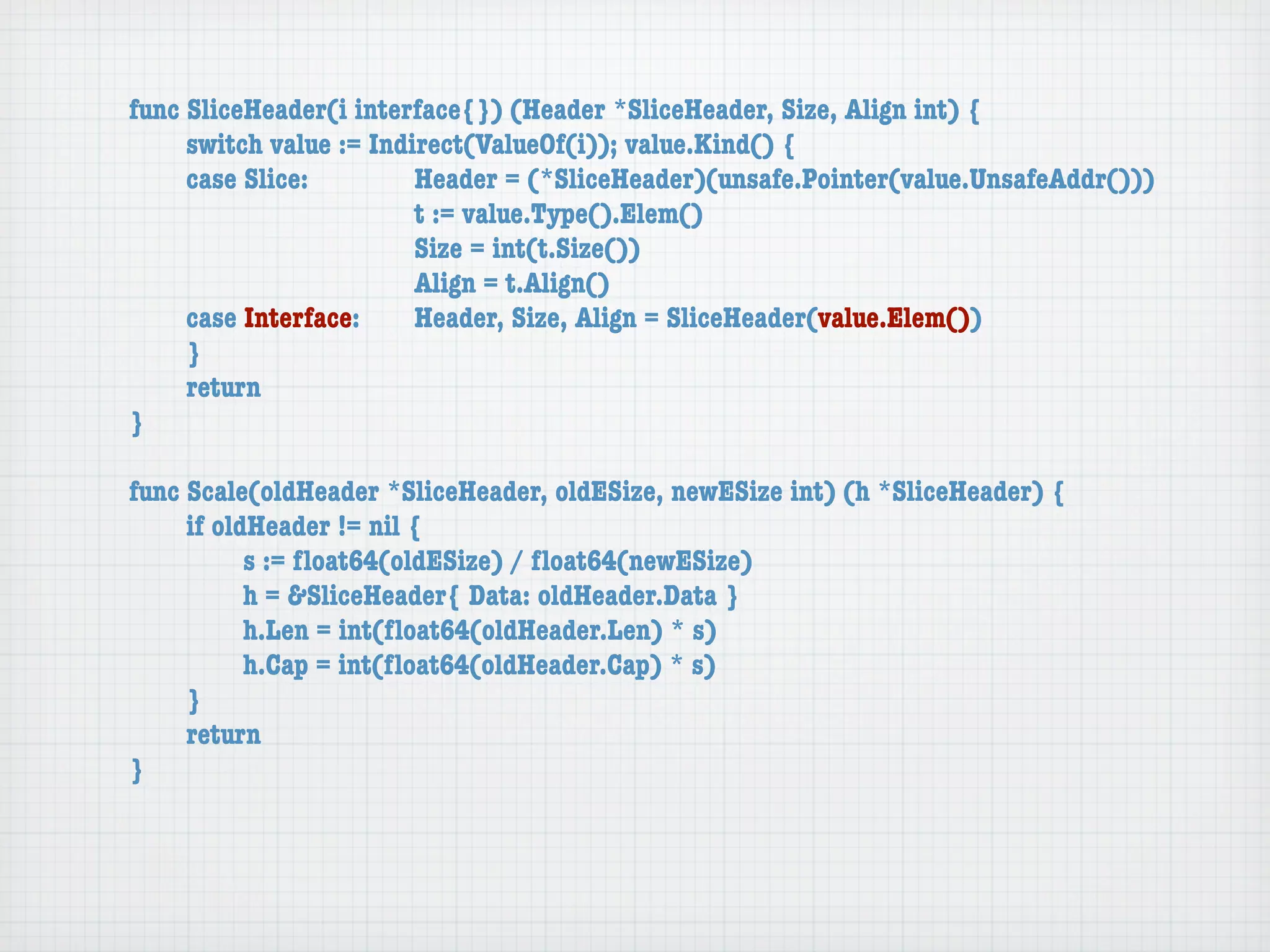 func SliceHeader(i interface{}) (Header *SliceHeader, Size, Align int) {
	    switch value := Indirect(ValueOf(i)); value.Kind() {
	    case Slice:	 	      Header = (*SliceHeader)(unsafe.Pointer(value.UnsafeAddr()))
	    	    	    	    	    t := value.Type().Elem()
	    	    	    	    	    Size = int(t.Size())
	    	    	    	    	    Align = t.Align()
	    case Interface:	    Header, Size, Align = SliceHeader(value.Elem())
	    }
	    return
}

func Scale(oldHeader *SliceHeader, oldESize, newESize int) (h *SliceHeader) {
	    if oldHeader != nil {
	    	     s := ﬂoat64(oldESize) / ﬂoat64(newESize)
	    	     h = &SliceHeader{ Data: oldHeader.Data }
	    	     h.Len = int(ﬂoat64(oldHeader.Len) * s)
	    	     h.Cap = int(ﬂoat64(oldHeader.Cap) * s)
	    }
	    return
}
 