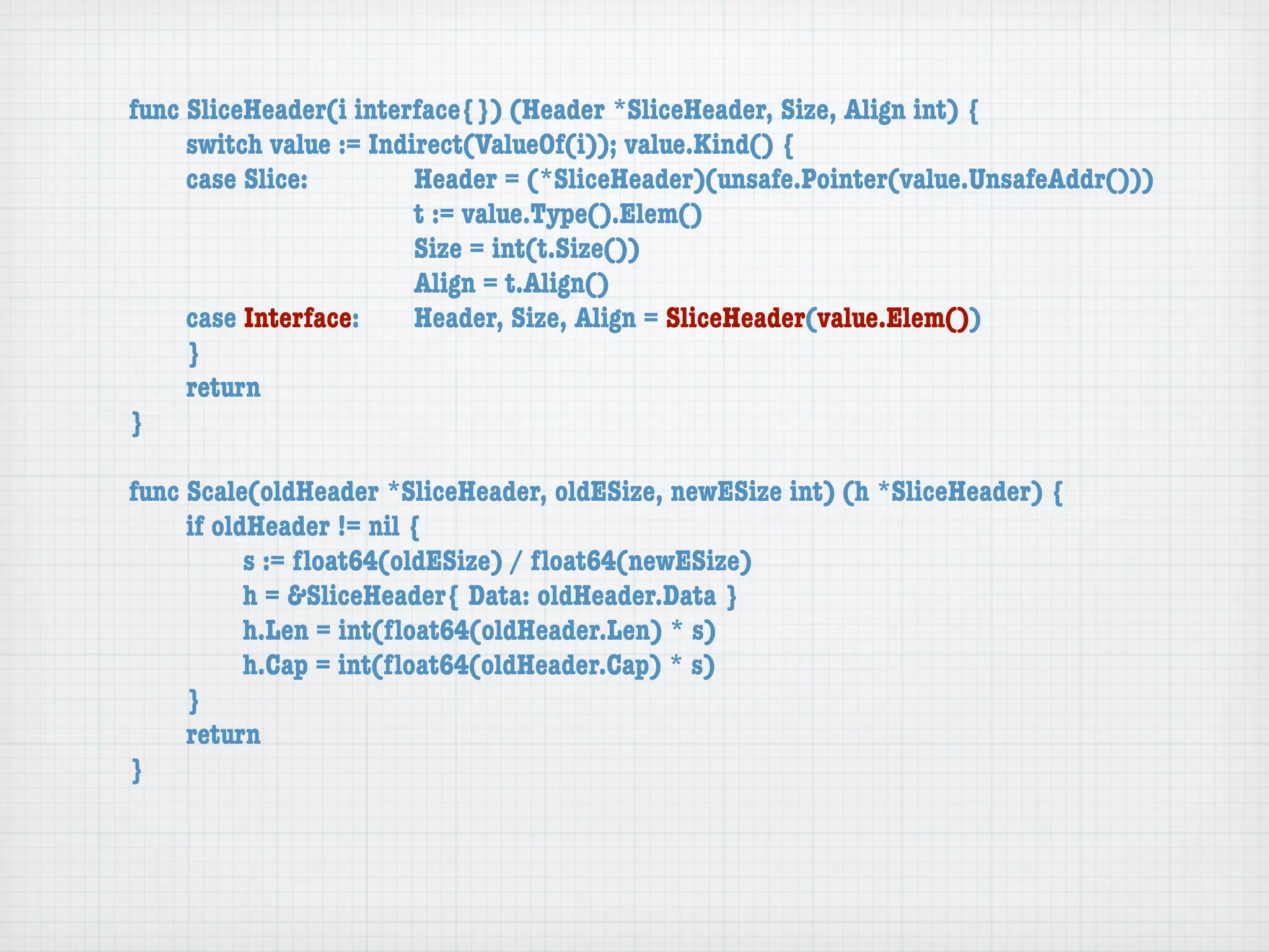 func SliceHeader(i interface{}) (Header *SliceHeader, Size, Align int) {
	    switch value := Indirect(ValueOf(i)); value.Kind() {
	    case Slice:	 	      Header = (*SliceHeader)(unsafe.Pointer(value.UnsafeAddr()))
	    	    	    	    	    t := value.Type().Elem()
	    	    	    	    	    Size = int(t.Size())
	    	    	    	    	    Align = t.Align()
	    case Interface:	    Header, Size, Align = SliceHeader(value.Elem())
	    }
	    return
}

func Scale(oldHeader *SliceHeader, oldESize, newESize int) (h *SliceHeader) {
	    if oldHeader != nil {
	    	     s := ﬂoat64(oldESize) / ﬂoat64(newESize)
	    	     h = &SliceHeader{ Data: oldHeader.Data }
	    	     h.Len = int(ﬂoat64(oldHeader.Len) * s)
	    	     h.Cap = int(ﬂoat64(oldHeader.Cap) * s)
	    }
	    return
}
 