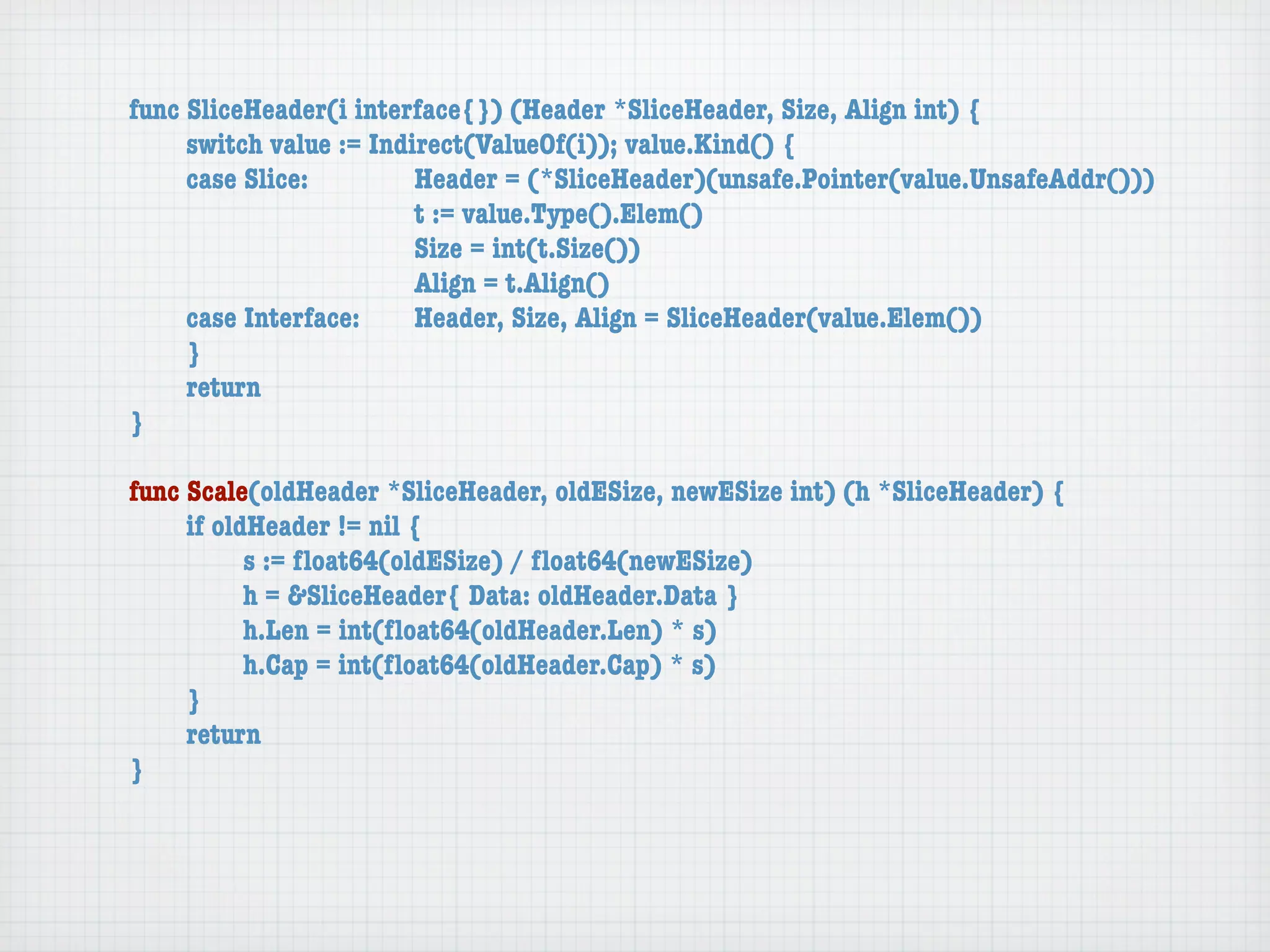 func SliceHeader(i interface{}) (Header *SliceHeader, Size, Align int) {
	    switch value := Indirect(ValueOf(i)); value.Kind() {
	    case Slice:	 	      Header = (*SliceHeader)(unsafe.Pointer(value.UnsafeAddr()))
	    	    	    	    	    t := value.Type().Elem()
	    	    	    	    	    Size = int(t.Size())
	    	    	    	    	    Align = t.Align()
	    case Interface:	    Header, Size, Align = SliceHeader(value.Elem())
	    }
	    return
}

func Scale(oldHeader *SliceHeader, oldESize, newESize int) (h *SliceHeader) {
	    if oldHeader != nil {
	    	     s := ﬂoat64(oldESize) / ﬂoat64(newESize)
	    	     h = &SliceHeader{ Data: oldHeader.Data }
	    	     h.Len = int(ﬂoat64(oldHeader.Len) * s)
	    	     h.Cap = int(ﬂoat64(oldHeader.Cap) * s)
	    }
	    return
}
 