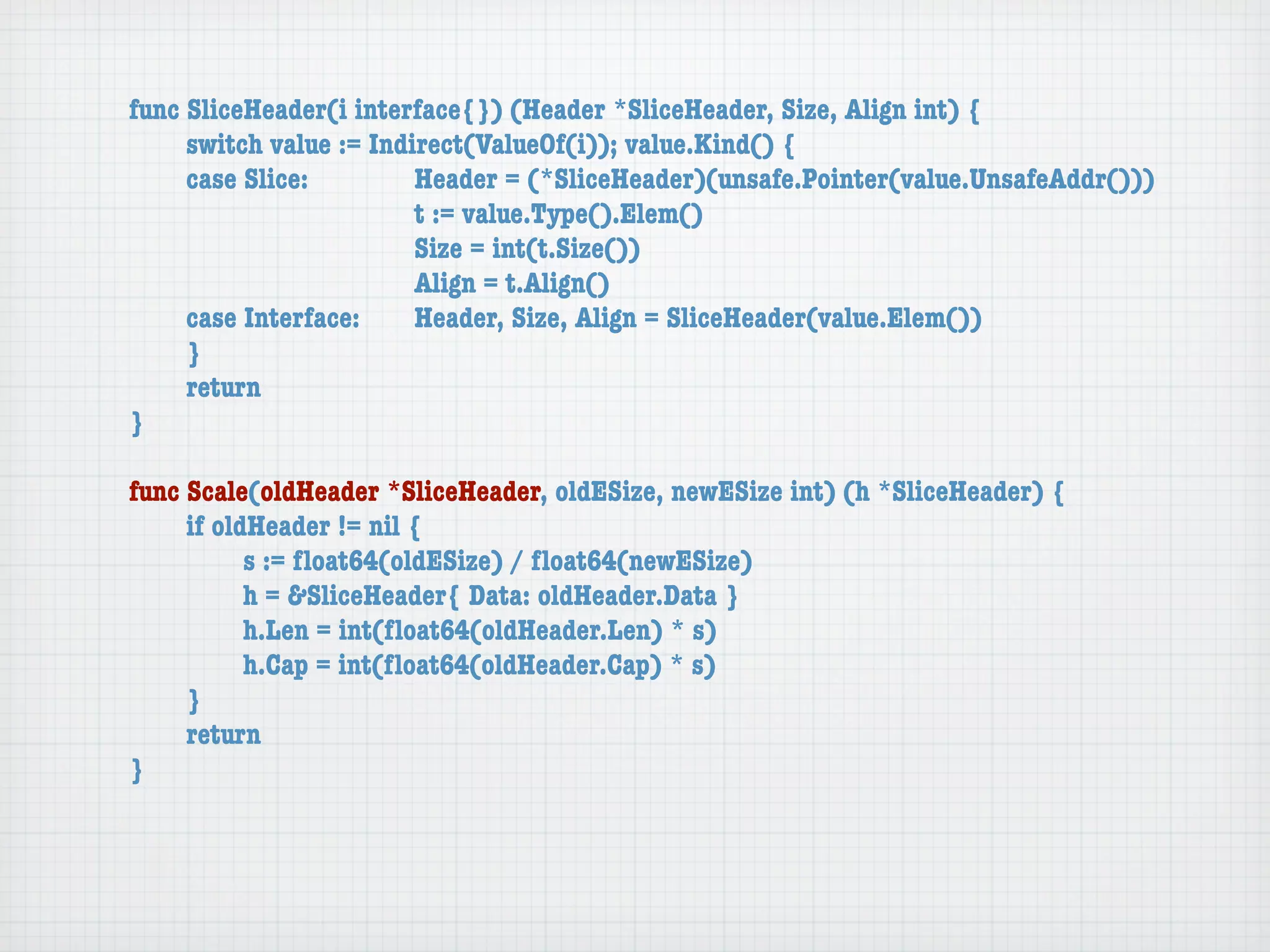 func SliceHeader(i interface{}) (Header *SliceHeader, Size, Align int) {
	    switch value := Indirect(ValueOf(i)); value.Kind() {
	    case Slice:	 	      Header = (*SliceHeader)(unsafe.Pointer(value.UnsafeAddr()))
	    	    	    	    	    t := value.Type().Elem()
	    	    	    	    	    Size = int(t.Size())
	    	    	    	    	    Align = t.Align()
	    case Interface:	    Header, Size, Align = SliceHeader(value.Elem())
	    }
	    return
}

func Scale(oldHeader *SliceHeader, oldESize, newESize int) (h *SliceHeader) {
	    if oldHeader != nil {
	    	     s := ﬂoat64(oldESize) / ﬂoat64(newESize)
	    	     h = &SliceHeader{ Data: oldHeader.Data }
	    	     h.Len = int(ﬂoat64(oldHeader.Len) * s)
	    	     h.Cap = int(ﬂoat64(oldHeader.Cap) * s)
	    }
	    return
}
 