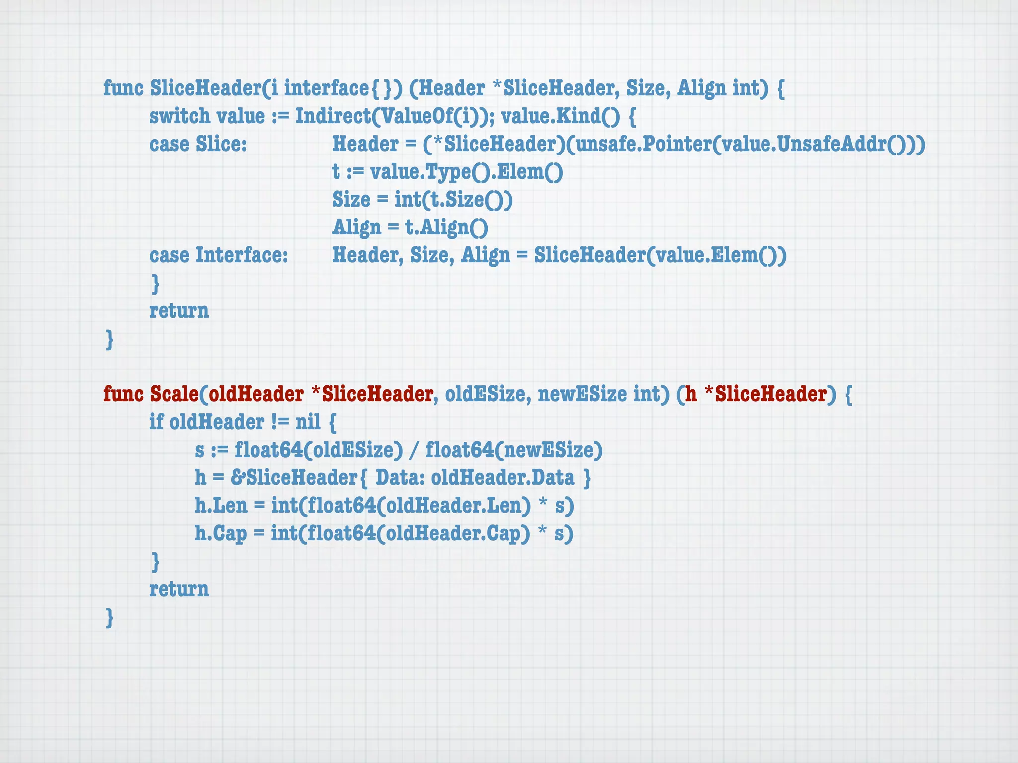 func SliceHeader(i interface{}) (Header *SliceHeader, Size, Align int) {
	    switch value := Indirect(ValueOf(i)); value.Kind() {
	    case Slice:	 	      Header = (*SliceHeader)(unsafe.Pointer(value.UnsafeAddr()))
	    	    	    	    	    t := value.Type().Elem()
	    	    	    	    	    Size = int(t.Size())
	    	    	    	    	    Align = t.Align()
	    case Interface:	    Header, Size, Align = SliceHeader(value.Elem())
	    }
	    return
}

func Scale(oldHeader *SliceHeader, oldESize, newESize int) (h *SliceHeader) {
	    if oldHeader != nil {
	    	     s := ﬂoat64(oldESize) / ﬂoat64(newESize)
	    	     h = &SliceHeader{ Data: oldHeader.Data }
	    	     h.Len = int(ﬂoat64(oldHeader.Len) * s)
	    	     h.Cap = int(ﬂoat64(oldHeader.Cap) * s)
	    }
	    return
}
 