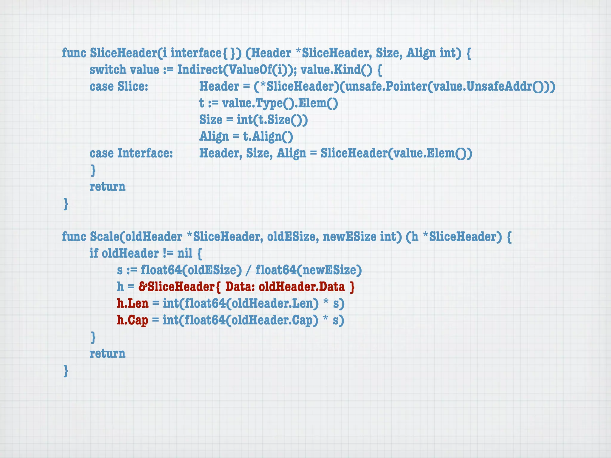 func SliceHeader(i interface{}) (Header *SliceHeader, Size, Align int) {
	    switch value := Indirect(ValueOf(i)); value.Kind() {
	    case Slice:	 	      Header = (*SliceHeader)(unsafe.Pointer(value.UnsafeAddr()))
	    	    	    	    	    t := value.Type().Elem()
	    	    	    	    	    Size = int(t.Size())
	    	    	    	    	    Align = t.Align()
	    case Interface:	    Header, Size, Align = SliceHeader(value.Elem())
	    }
	    return
}

func Scale(oldHeader *SliceHeader, oldESize, newESize int) (h *SliceHeader) {
	    if oldHeader != nil {
	    	     s := ﬂoat64(oldESize) / ﬂoat64(newESize)
	    	     h = &SliceHeader{ Data: oldHeader.Data }
	    	     h.Len = int(ﬂoat64(oldHeader.Len) * s)
	    	     h.Cap = int(ﬂoat64(oldHeader.Cap) * s)
	    }
	    return
}
 
