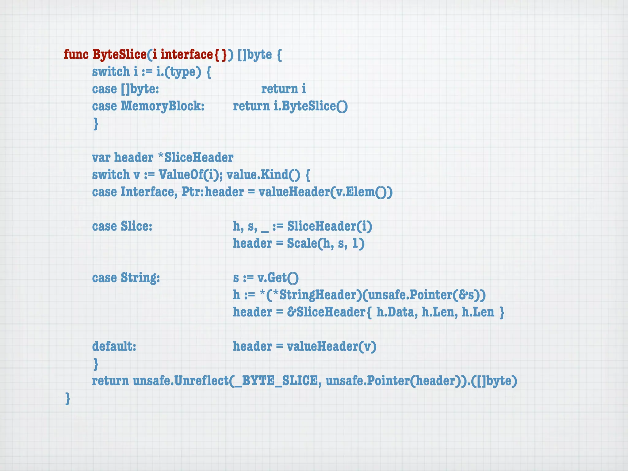 func ByteSlice(i interface{}) []byte {
	    switch i := i.(type) {
	    case []byte:	 	      	  	    return i
	    case MemoryBlock:	   	  return i.ByteSlice()
	    }

	   var header *SliceHeader
	   switch v := ValueOf(i); value.Kind() {
	   case Interface, Ptr:	header = valueHeader(v.Elem())

	   case Slice:	   	    	    h, s, _ := SliceHeader(i)
	   	    	    	    	    	    header = Scale(h, s, 1)

	   case String:	 	     	    s := v.Get()
	   	    	    	   	     	    h := *(*StringHeader)(unsafe.Pointer(&s))
	   	    	    	   	     	    header = &SliceHeader{ h.Data, h.Len, h.Len }

	   default:	 	   	   	    header = valueHeader(v)
	   }
	   return unsafe.Unreﬂect(_BYTE_SLICE, unsafe.Pointer(header)).([]byte)
}
 