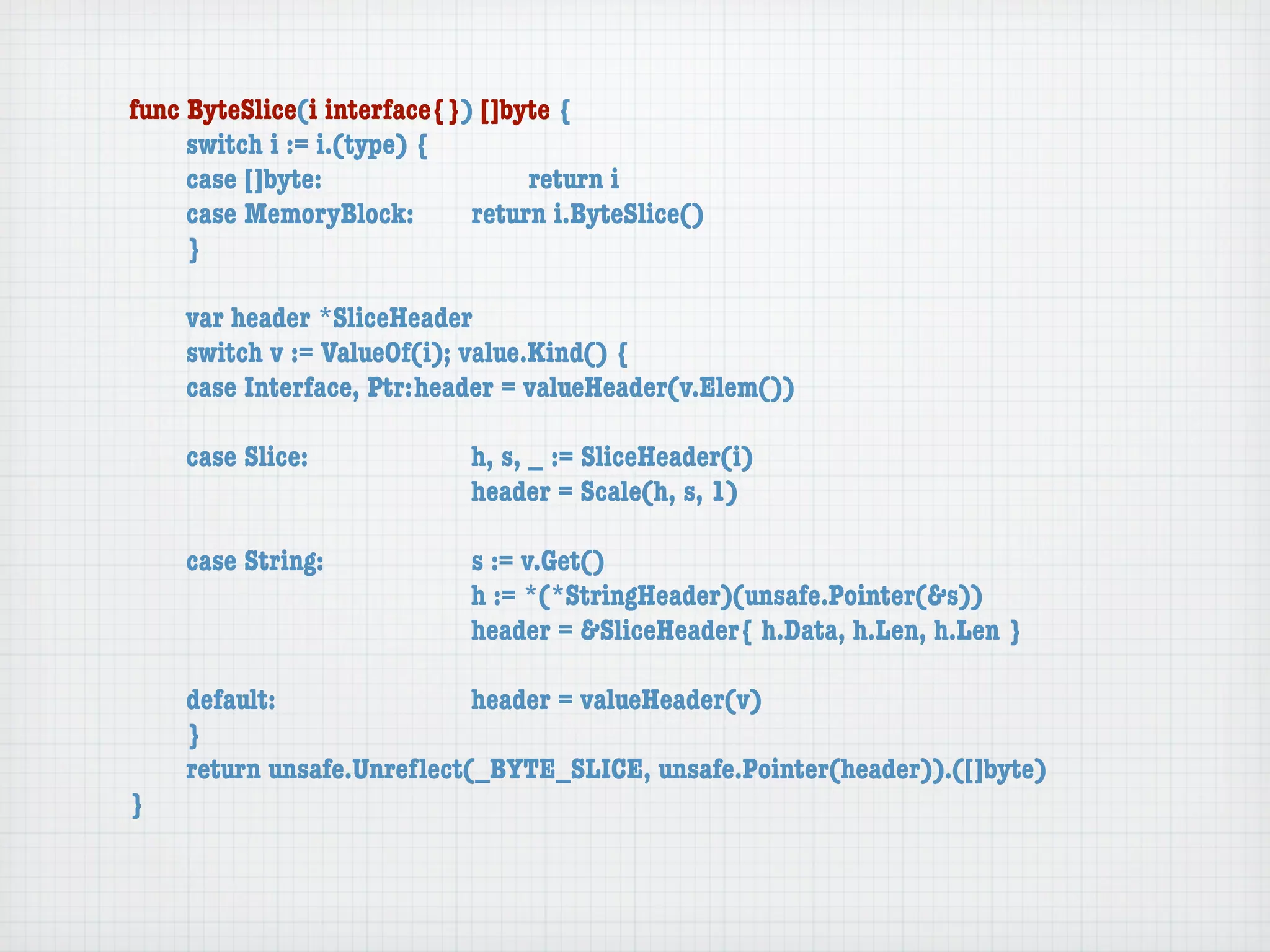 func ByteSlice(i interface{}) []byte {
	    switch i := i.(type) {
	    case []byte:	 	      	  	    return i
	    case MemoryBlock:	   	  return i.ByteSlice()
	    }

	   var header *SliceHeader
	   switch v := ValueOf(i); value.Kind() {
	   case Interface, Ptr:	header = valueHeader(v.Elem())

	   case Slice:	   	    	    h, s, _ := SliceHeader(i)
	   	    	    	    	    	    header = Scale(h, s, 1)

	   case String:	 	     	    s := v.Get()
	   	    	    	   	     	    h := *(*StringHeader)(unsafe.Pointer(&s))
	   	    	    	   	     	    header = &SliceHeader{ h.Data, h.Len, h.Len }

	   default:	 	   	   	    header = valueHeader(v)
	   }
	   return unsafe.Unreﬂect(_BYTE_SLICE, unsafe.Pointer(header)).([]byte)
}
 