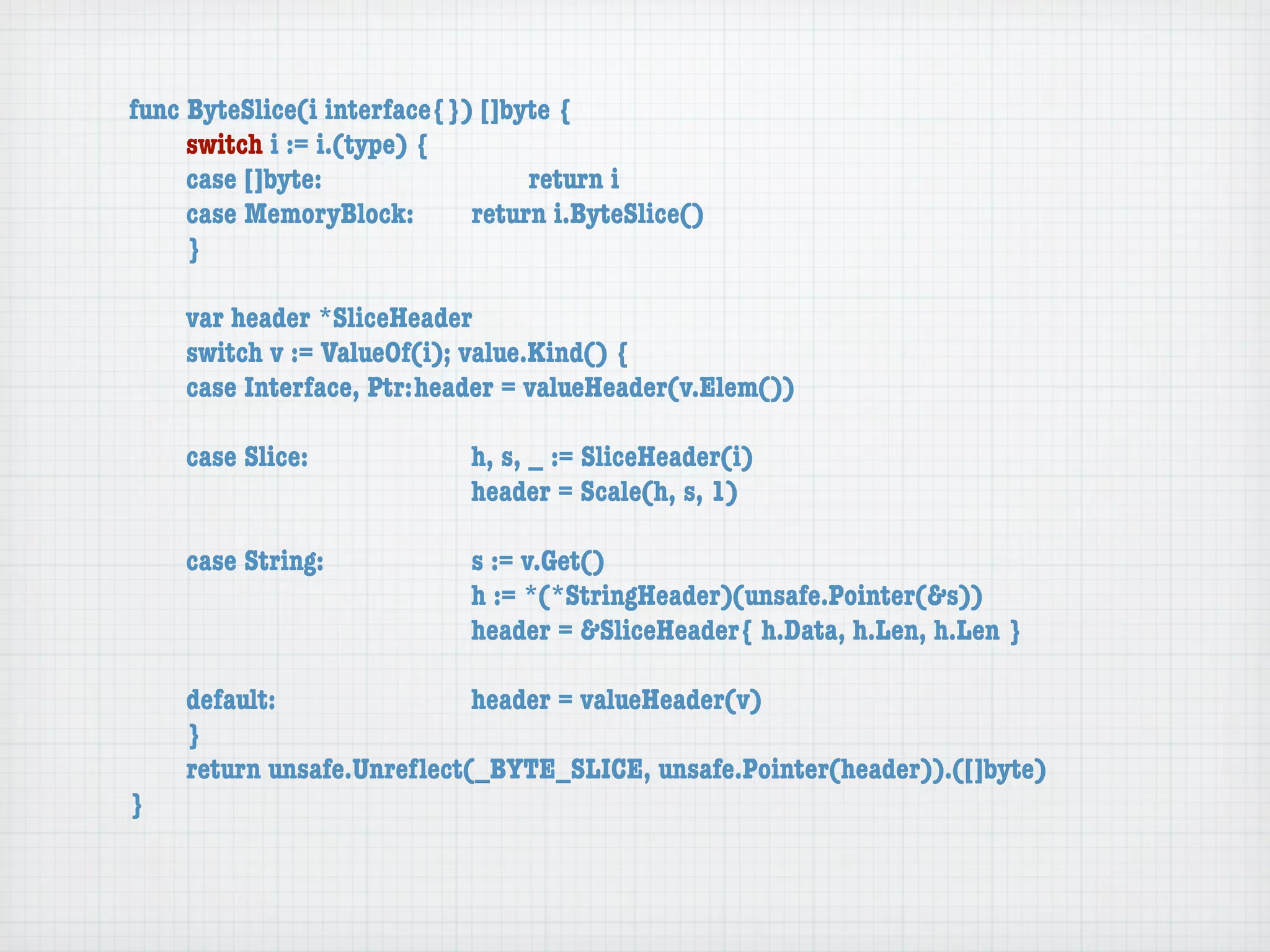 func ByteSlice(i interface{}) []byte {
	    switch i := i.(type) {
	    case []byte:	 	      	  	    return i
	    case MemoryBlock:	   	  return i.ByteSlice()
	    }

	   var header *SliceHeader
	   switch v := ValueOf(i); value.Kind() {
	   case Interface, Ptr:	header = valueHeader(v.Elem())

	   case Slice:	   	    	    h, s, _ := SliceHeader(i)
	   	    	    	    	    	    header = Scale(h, s, 1)

	   case String:	 	     	    s := v.Get()
	   	    	    	   	     	    h := *(*StringHeader)(unsafe.Pointer(&s))
	   	    	    	   	     	    header = &SliceHeader{ h.Data, h.Len, h.Len }

	   default:	 	   	   	    header = valueHeader(v)
	   }
	   return unsafe.Unreﬂect(_BYTE_SLICE, unsafe.Pointer(header)).([]byte)
}
 