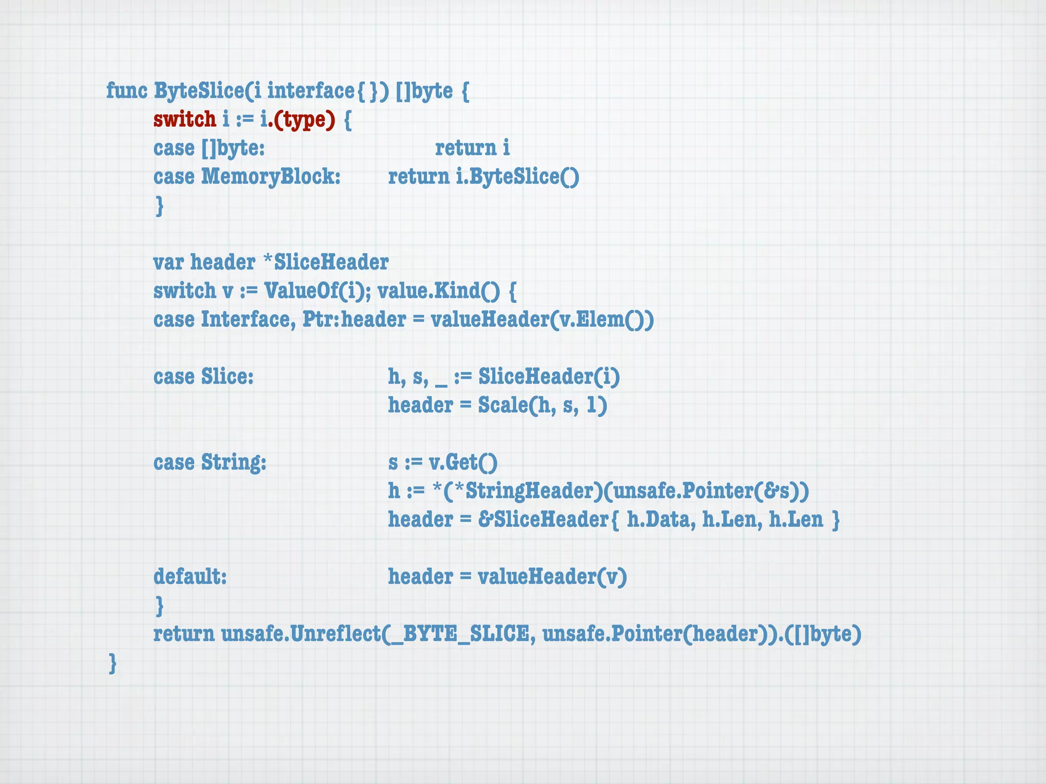 func ByteSlice(i interface{}) []byte {
	    switch i := i.(type) {
	    case []byte:	 	      	  	    return i
	    case MemoryBlock:	   	  return i.ByteSlice()
	    }

	   var header *SliceHeader
	   switch v := ValueOf(i); value.Kind() {
	   case Interface, Ptr:	header = valueHeader(v.Elem())

	   case Slice:	   	    	    h, s, _ := SliceHeader(i)
	   	    	    	    	    	    header = Scale(h, s, 1)

	   case String:	 	     	    s := v.Get()
	   	    	    	   	     	    h := *(*StringHeader)(unsafe.Pointer(&s))
	   	    	    	   	     	    header = &SliceHeader{ h.Data, h.Len, h.Len }

	   default:	 	   	   	    header = valueHeader(v)
	   }
	   return unsafe.Unreﬂect(_BYTE_SLICE, unsafe.Pointer(header)).([]byte)
}
 