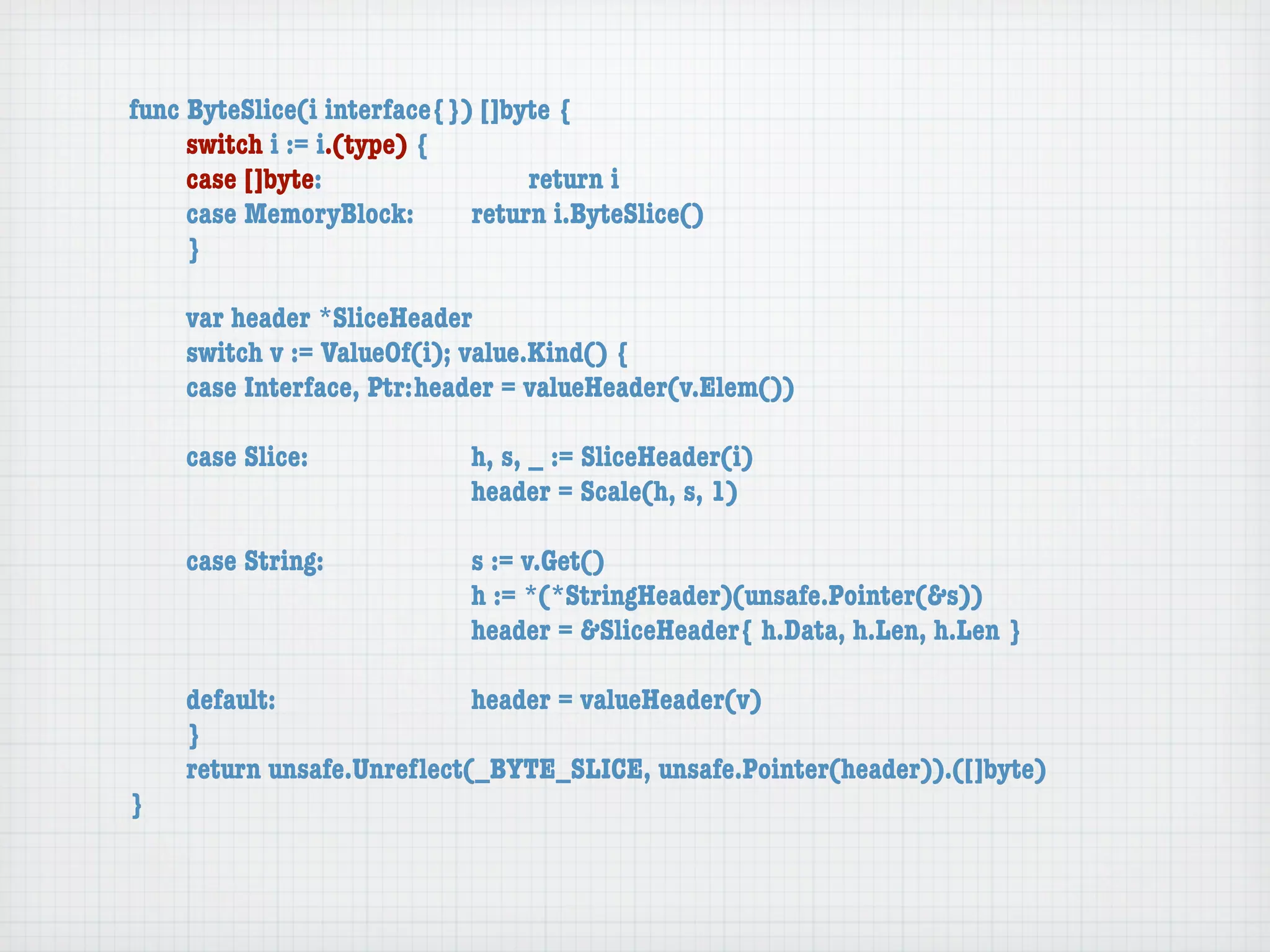 func ByteSlice(i interface{}) []byte {
	    switch i := i.(type) {
	    case []byte:	 	      	  	    return i
	    case MemoryBlock:	   	  return i.ByteSlice()
	    }

	   var header *SliceHeader
	   switch v := ValueOf(i); value.Kind() {
	   case Interface, Ptr:	header = valueHeader(v.Elem())

	   case Slice:	   	    	    h, s, _ := SliceHeader(i)
	   	    	    	    	    	    header = Scale(h, s, 1)

	   case String:	 	     	    s := v.Get()
	   	    	    	   	     	    h := *(*StringHeader)(unsafe.Pointer(&s))
	   	    	    	   	     	    header = &SliceHeader{ h.Data, h.Len, h.Len }

	   default:	 	   	   	    header = valueHeader(v)
	   }
	   return unsafe.Unreﬂect(_BYTE_SLICE, unsafe.Pointer(header)).([]byte)
}
 