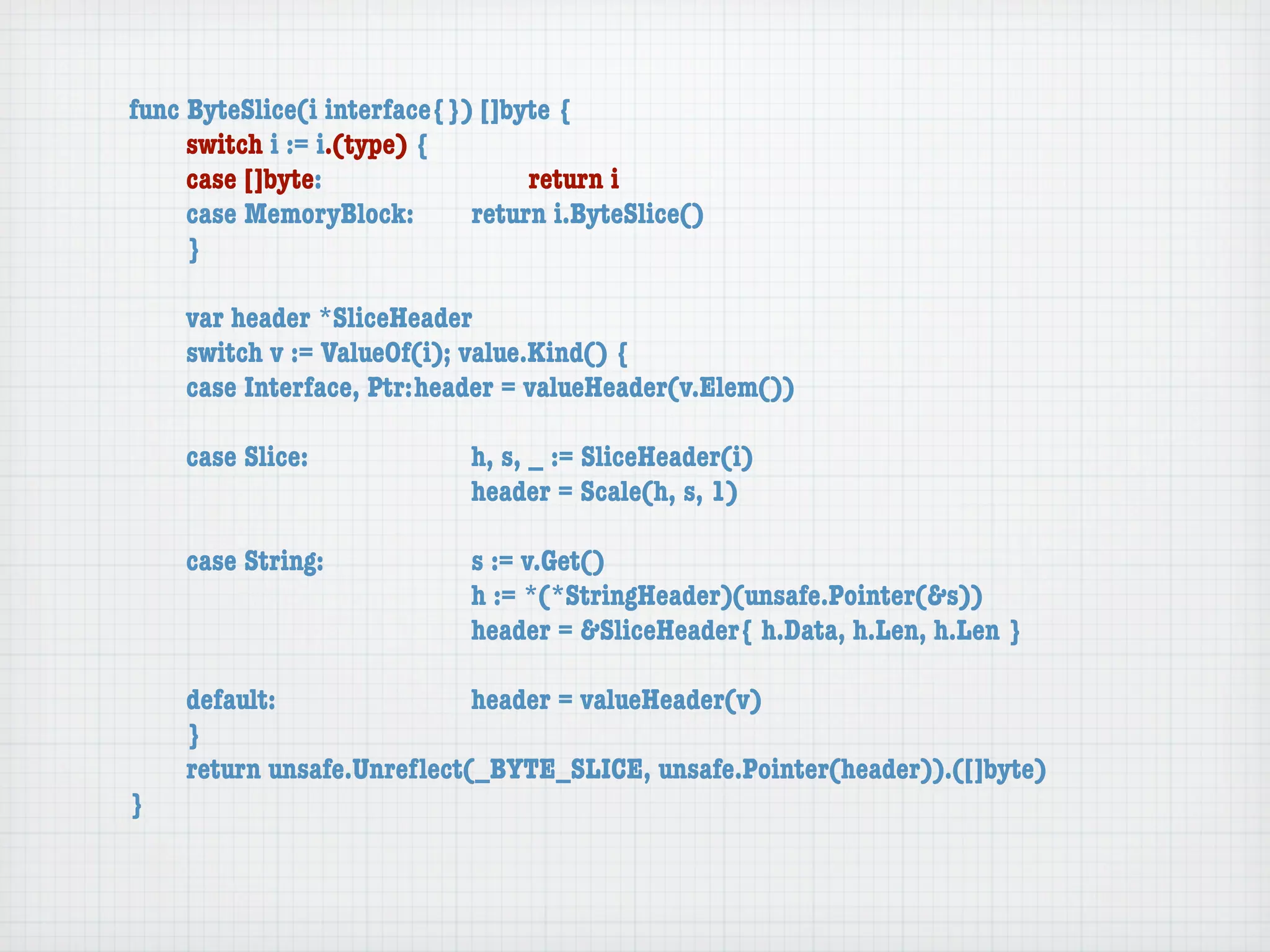 func ByteSlice(i interface{}) []byte {
	    switch i := i.(type) {
	    case []byte:	 	      	  	    return i
	    case MemoryBlock:	   	  return i.ByteSlice()
	    }

	   var header *SliceHeader
	   switch v := ValueOf(i); value.Kind() {
	   case Interface, Ptr:	header = valueHeader(v.Elem())

	   case Slice:	   	    	    h, s, _ := SliceHeader(i)
	   	    	    	    	    	    header = Scale(h, s, 1)

	   case String:	 	     	    s := v.Get()
	   	    	    	   	     	    h := *(*StringHeader)(unsafe.Pointer(&s))
	   	    	    	   	     	    header = &SliceHeader{ h.Data, h.Len, h.Len }

	   default:	 	   	   	    header = valueHeader(v)
	   }
	   return unsafe.Unreﬂect(_BYTE_SLICE, unsafe.Pointer(header)).([]byte)
}
 