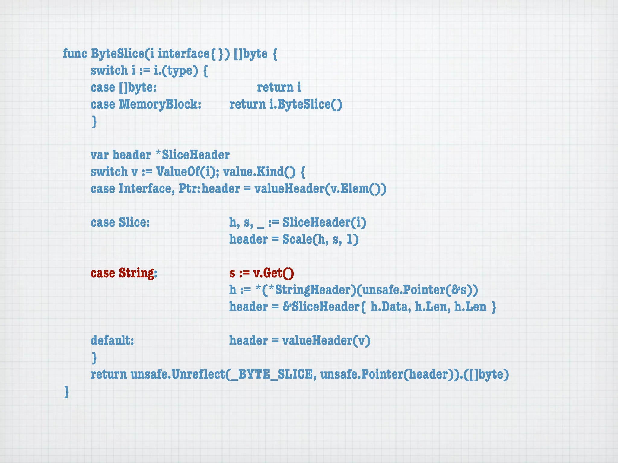 func ByteSlice(i interface{}) []byte {
	    switch i := i.(type) {
	    case []byte:	 	      	  	    return i
	    case MemoryBlock:	   	  return i.ByteSlice()
	    }

	   var header *SliceHeader
	   switch v := ValueOf(i); value.Kind() {
	   case Interface, Ptr:	header = valueHeader(v.Elem())

	   case Slice:	   	    	    h, s, _ := SliceHeader(i)
	   	    	    	    	    	    header = Scale(h, s, 1)

	   case String:	 	     	    s := v.Get()
	   	    	    	   	     	    h := *(*StringHeader)(unsafe.Pointer(&s))
	   	    	    	   	     	    header = &SliceHeader{ h.Data, h.Len, h.Len }

	   default:	 	   	   	    header = valueHeader(v)
	   }
	   return unsafe.Unreﬂect(_BYTE_SLICE, unsafe.Pointer(header)).([]byte)
}
 
