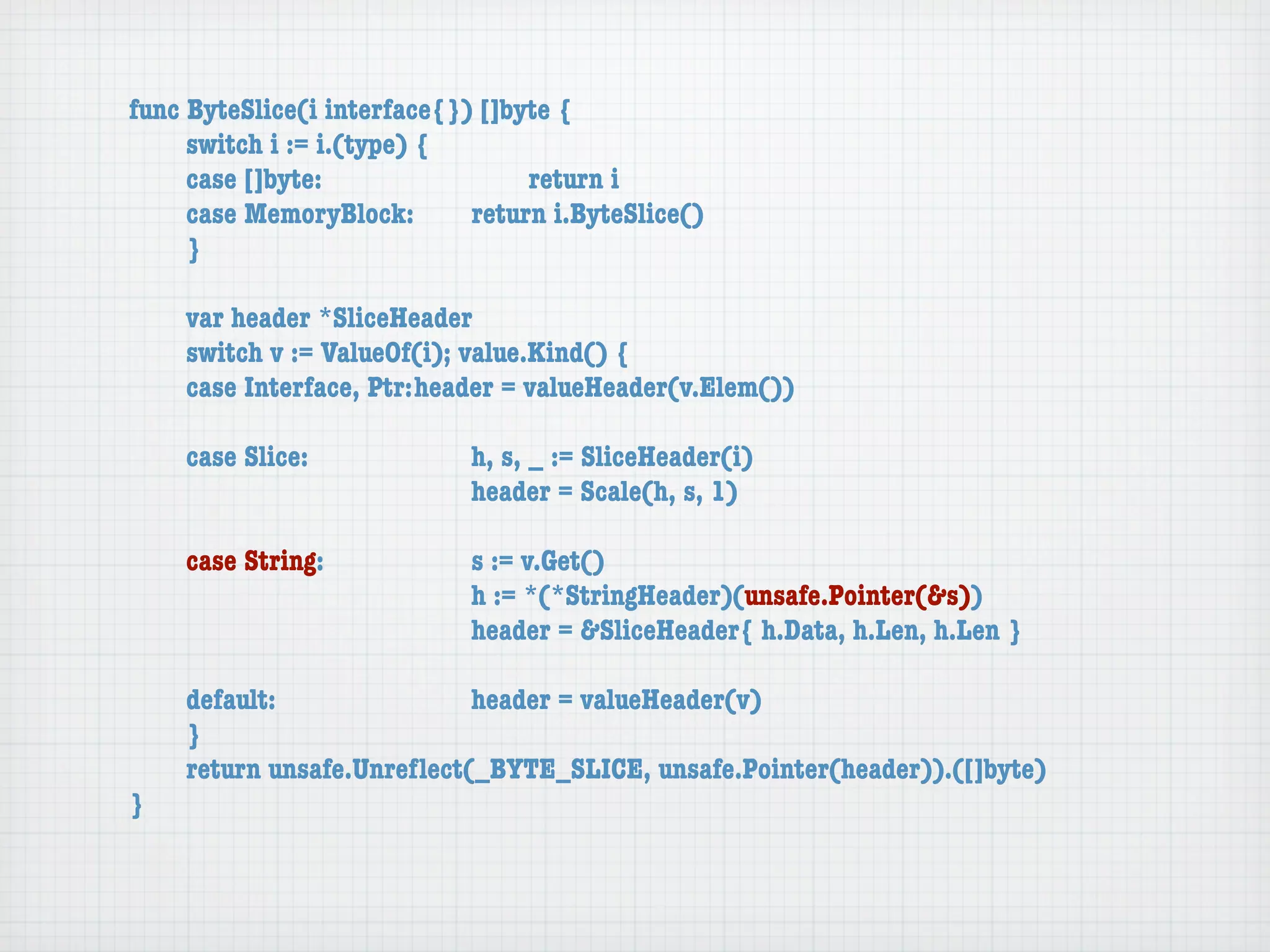 func ByteSlice(i interface{}) []byte {
	    switch i := i.(type) {
	    case []byte:	 	      	  	    return i
	    case MemoryBlock:	   	  return i.ByteSlice()
	    }

	   var header *SliceHeader
	   switch v := ValueOf(i); value.Kind() {
	   case Interface, Ptr:	header = valueHeader(v.Elem())

	   case Slice:	   	    	    h, s, _ := SliceHeader(i)
	   	    	    	    	    	    header = Scale(h, s, 1)

	   case String:	 	     	    s := v.Get()
	   	    	    	   	     	    h := *(*StringHeader)(unsafe.Pointer(&s))
	   	    	    	   	     	    header = &SliceHeader{ h.Data, h.Len, h.Len }

	   default:	 	   	   	    header = valueHeader(v)
	   }
	   return unsafe.Unreﬂect(_BYTE_SLICE, unsafe.Pointer(header)).([]byte)
}
 